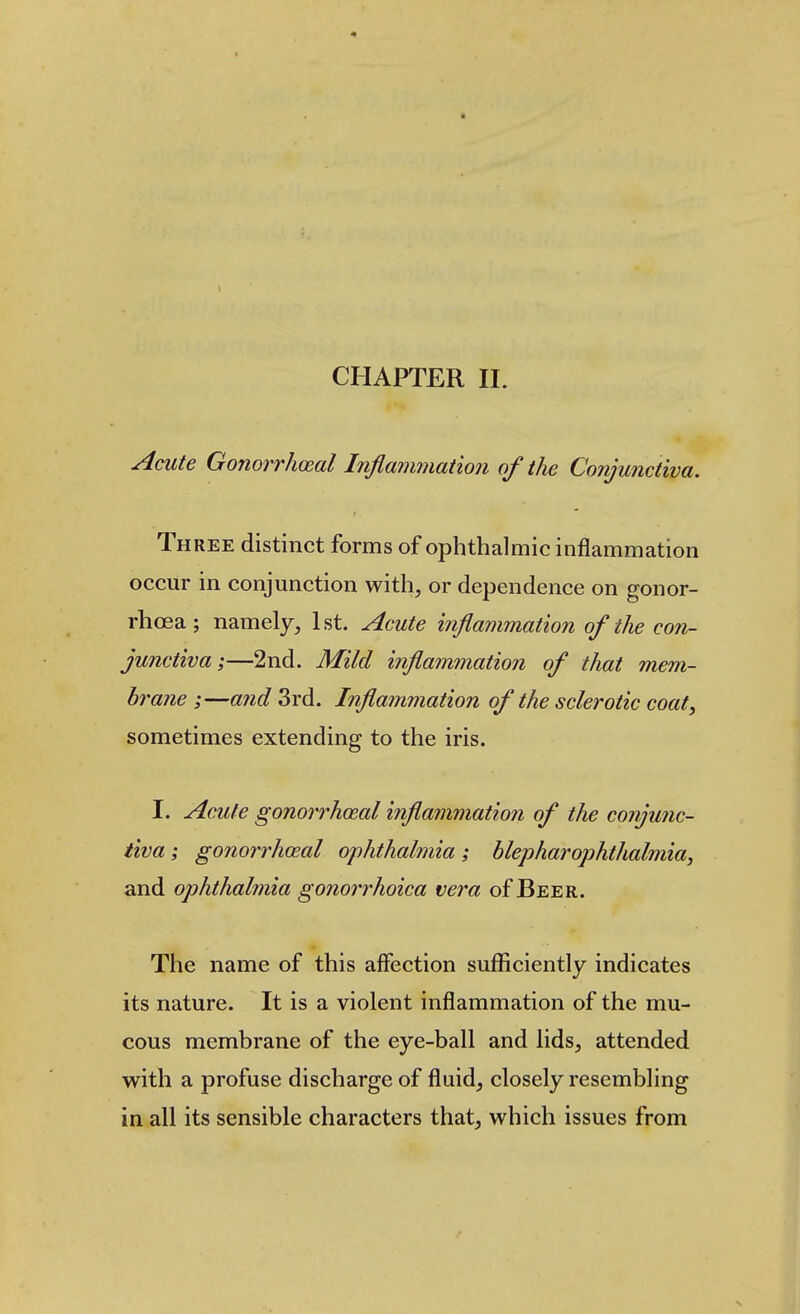 < CHAPTER II. Acute GonorrhoRal Inflammation of the Conjunctiva. Th REE distinct forms of ophthalmic inflammation occur in conjunction with, or dependence on gonor- rhoea ; namely, 1st. Acute inflammation of the con- junctiva;—2nd. Mild inflammation of that mem- brane ;—and 3rd. Inflammation of the sclerotic coat, sometimes extending to the iris. I. Acute gonorrhoeal inflammation of the conjunc- tiva ; gonorrhceal ophthalmia; blepharophthalmia, and ophthalmia gonoi^rhoica vera of Beer. The name of this affection sufficiently indicates its nature. It is a violent inflammation of the mu- cous membrane of the eye-ball and lids, attended with a profuse discharge of fluid, closely resembling in all its sensible characters that, which issues from