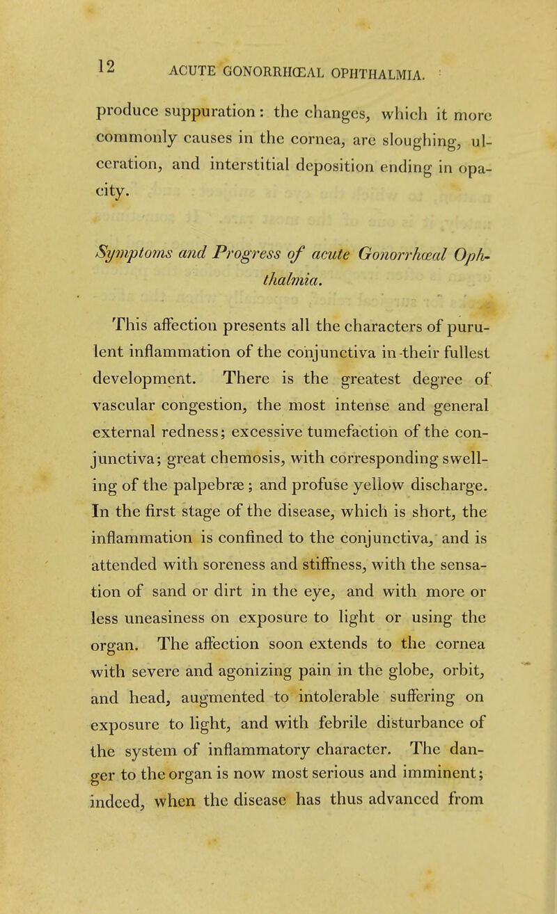 produce suppuration: the changes, which it more commonly causes in the cornea, are sloughing, ul- ceration, and interstitial deposition ending in opa- city. Symptoins and Progress of acute Gonorrhceal Opiv- thalmia. This affection presents all the characters of j^uru- lent inflammation of the conjunctiva in-their fullest development. There is the greatest degree of vascular congestion, the most intense and general external redness; excessive tumefaction of the con- junctiva; great chemosis, with corresponding swell- ing of the palpebrae ; and profuse yellow discharge. In the first stage of the disease, which is short, the inflammation is confined to the conjunctiva, and is attended with soreness and stiffness, with the sensa- tion of sand or dirt in the eye, and with more or less uneasiness on exposure to light or using the organ. The aftbction soon extends to the cornea with severe and agonizing pain in the globe, orbit, and head, augmented to intolerable suffering on exposure to light, and with febrile disturbance of the system of inflammatory character. The dan- ger to the organ is now most serious and imminent; indeed, when the disease has thus advanced from