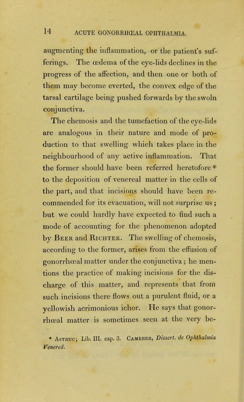 augmenting the inflammation, or the patient's suf- ferings. The oedema of the eye-hds dechnes in the progress of the affection, and then one or both of them may become everted, the convex edge of the tarsal cartilage being pushed forwards by the swoln conjunctiva. The chemosis and the tumefaction of the eye-lids are analogous in their nature and mode of pro- duction to that swelling which takes place in the neighbourhood of any active inflammation. That the former should have been referred heretofore to the deposition of venereal matter in the cells of the part, and that incisions should have been re- commended for its evacuation, will not surprise us ; but we could hardly have expected to find such a mode of accounting for the phenomenon adopted by Beer and Richter. The swelling of chemosis, according to the former, arises from the efiiision of gonorrhceal matter under the conjunctiva; he men- tions the practice of making incisions for the dis- charge of this matter, and represents that from such incisions there flows out a purulent fluid, or a yellowish acrimonious ichor. He says that gonor- rhceal matter is sometimes seen at the very be- * AsTRUcj Lib. IIL cap. 3. Camerer, Dissert, de Ophthalmia Venerea.