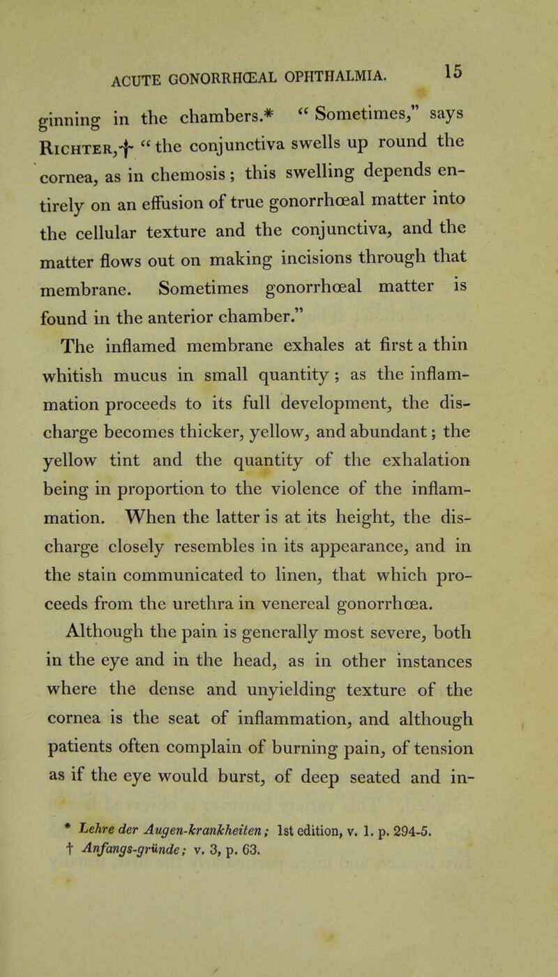 ginning in the chambers *  Sometimes;' says RiCHTER,-}-  the conjunctiva swells up round the cornea, as in chemosis; this swelling depends en- tirely on an effusion of true gonorrhoeal matter into the cellular texture and the conjunctiva, and the matter flows out on making incisions through that membrane. Sometimes gonorrhoeal matter is found in the anterior chamber. The inflamed membrane exhales at first a thin whitish mucus in small quantity; as the inflam- mation proceeds to its full development, the dis- charge becomes thicker, yellow, and abundant; the yellow tint and the quantity of the exhalation being in proportion to the violence of the inflam- mation. When the latter is at its height, the dis- charge closely resembles in its appearance, and in the stain communicated to linen, that which pro- ceeds from the urethra in venereal gonorrhoea. Although the pain is generally most severe, both in the eye and in the head, as in other instances where the dense and unyielding texture of the cornea is the seat of inflammation, and although patients often complain of burning pain, of tension as if the eye would burst, of deep seated and in- * Lehre der Augen-krankheiten; 1st edition, v. 1. p. 294-5.