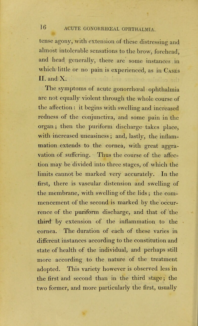 tense agony, with extension of these distressing and ahuost intolerable sensations to the brow, forehead, and head generally, there are some instances in which little or no pain is experienced, as in Cases II. and X. The symptoms of acute gonorrhoeal ophthalmia are not equally violent through the whole course of the affection: it begins with swelling and increased redness of the conjunctiva, and some pain in the organ; then the puriform discharge-takes place, with increased uneasiness; and, lastly, the inflam- mation extends to the cornea, with great aggra- vation of suffering. Thus the course of the affec- tion may be divided into three stages, of which the limits cannot be marked very accurately. In the first, there is vascular distension and swelling of the membrane, with swelling of the lids ; the com- mencement of the second is marked by the occur- rence of the puriform discharge, and that of the third by extension of the inflammation to the cornea. The duration of each of these varies in different instances according to the constitution and state of health of the individual, and perhaps still more according to the nature of the treatment adopted. This variety however is observed less in the first and second than in the third stage; the two former, and more particularly the first, usually