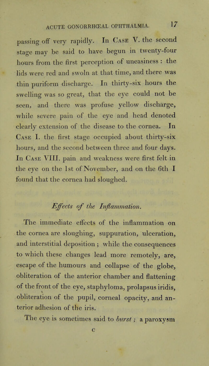 passing off very rapidly. In Case V. the second stage may be said to have begun in twenty-four hours from the first perception of uneasiness : the lids were red and swoln at that time, and there was thin puriform discharge. In thirty-six hours the swelling was so great, that the eye could not be seen, and there was profuse yellow discharge, while severe pain of the eye and head denoted clearly extension of the disease to the cornea. In Case I. the first stage occupied about thirty-six hours, and the second between three and four days. In Case VIII. pain and weakness were first felt in the eye on the 1st of November, and on the 6th I found that the cornea had sloughed. Effects of the Inflammation. The immediate etfects of the inflammation on the cornea are sloughing, suppuration, ulceration, and interstitial deposition ; while the consequences to which these changes lead more remotely, are, escape of the humours and collapse of the globe, obliteration of the anterior chamber and flattening of the front of the eye, staphyloma, prolapsus iridis, obliteration of the pupil, corneal opacity, and an- terior adhesion of the iris. The eye is sometimes said to burst; a paroxysm c