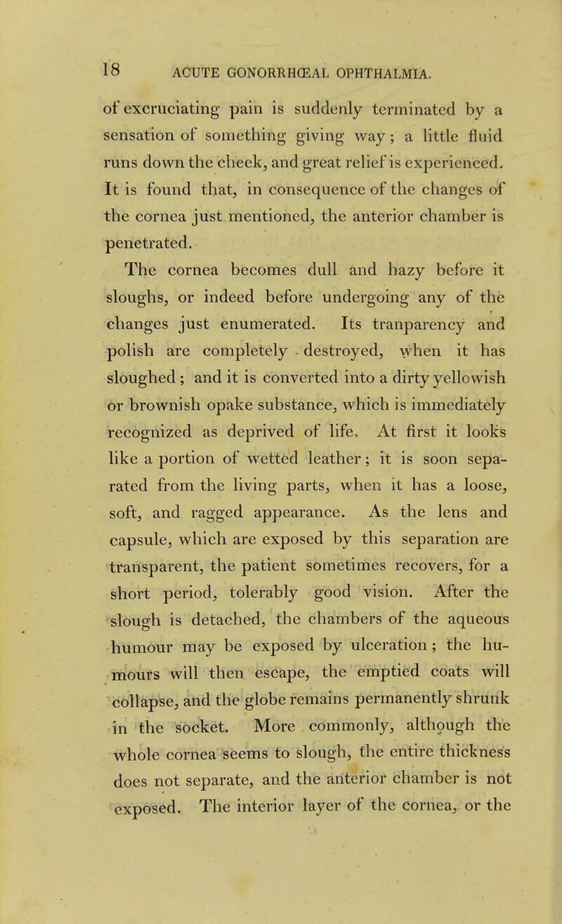 of excruciating pain is suddenly terminated by a sensation of something giving way; a little fluid runs down the cheek, and great relief is experienced. It is found that, in consequence of the changes of the cornea just mentioned, the anterior chamber is penetrated. The cornea becomes dull and hazy before it sloughs, or indeed before undergoing any of the changes just enumerated. Its tranparency and polish are completely destroyed, when it has sloughed ; and it is converted into a dirty yellowish or brownish opake substance, which is immediately recognized as deprived of life. At first it looks like a portion of wetted leather; it is soon sepa- rated from the living parts, when it has a loose, soft, and ragged appearance. As the lens and capsule, which are exposed by this separation are transparent, the patient sometimes recovers, for a short period, tolerably good vision. After the slough is detached, the chambers of the aqueous humour may be exposed by ulceration ; the hu- mours will then escape, the emptied coats will collapse, and the globe remains permanently shrunk in the socket. More commonly, althpugh the whole cornea seems to slough, the entire thickness does not separate, and the anterior chamber is not exposed. The interior layer of the cornea, or the