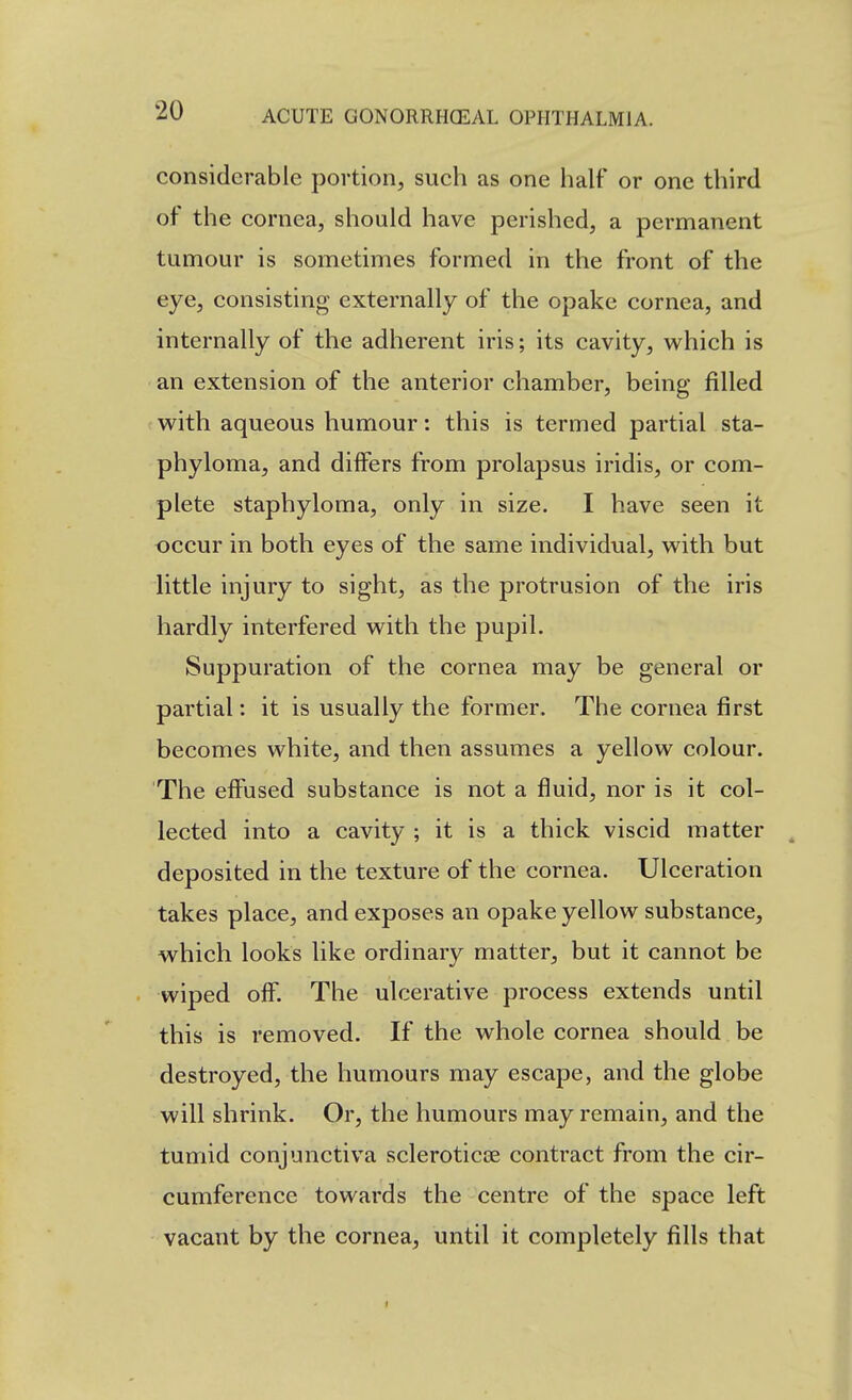 considerable portion, such as one half or one third of the cornea, should have perished, a permanent tumour is sometimes formed in the front of the eye, consisting externally of the opake cornea, and internally of the adherent iris; its cavity, vv^hich is an extension of the anterior chamber, being filled with aqueous humour: this is termed partial sta- phyloma, and differs from prolapsus iridis, or com- plete staphyloma, only in size. I have seen it occur in both eyes of the same individual, w^ith but little injury to sight, as the protrusion of the iris hardly interfered with the pupil. Suppuration of the cornea may be general or partial: it is usually the former. The cornea first becomes white, and then assumes a yellow colour. The effused substance is not a fluid, nor is it col- lected into a cavity ; it is a thick viscid matter deposited in the texture of the cornea. Ulceration takes place, and exposes an opake yellow substance, which looks like ordinary matter, but it cannot be wiped off. The ulcerative process extends until this is removed. If the whole cornea should be destroyed, the humours may escape, and the globe will shrink. Or, the humours may remain, and the tumid conjunctiva scleroticse contract from the cir- cumference towards the centre of the space left vacant by the cornea, until it completely fills that