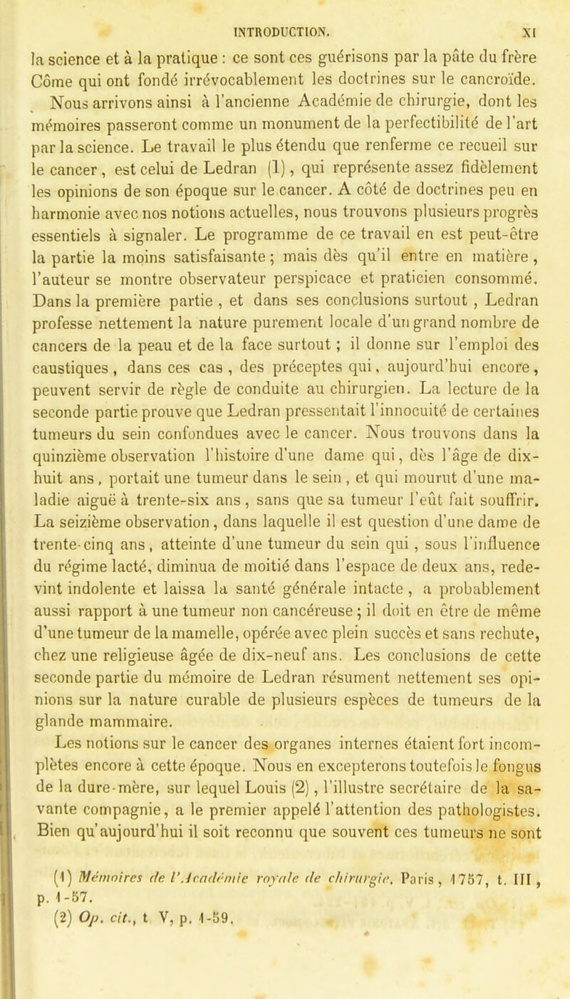 la science et a la pratique : ce sont ces gueVisons par la pate du frere Come qui ont fonde irrdvocablement les doctrines sur le cancroi'de. Nous arrivons ainsi a l'ancienne Academie de chirurgie, dont les mt^moires passeront comme un monument de la perfectibilite de l'art par la science. Le travail le plus 4tendu que renferme ce recueil sur le cancer , est celui de Ledran (1), qui repr^sente assez fidelement les opinions de son £poque sur le cancer. A cote de doctrines peu en harmonie avec nos notions actuelles, nous trouvons plusieurs progres essentiels a signaler. Le programme de ce travail en est peut-etre la partie la moins satisfaisante; mais des qu'il entre en matiere, l'auteur se montre observateur perspicace et praticien consomme. Dans la premiere partie , et dans ses conclusions surtout , Ledran professe nettement la nature purement locale d'un grand nombre de cancers de la peau et de la face surtout; il donne sur l'emploi des caustiques, dans ces cas , des preceptes qui, aujourd'hui encore, peuvent servir de regie de conduite au chirurgien. La lecture de la seconde partie prouve que Ledran pressentait l'innocuite de certaines tumeurs du sein confondues avec le cancer. Nous trouvons dans la quinzieme observation l'histoire d'une dame qui, des l'age de dix- huit ans, portait une tumeur dans le sein , et qui mourut d'une ma- ladie aigue k trente-six ans, sans que sa tumeur l'eut fait souffrir. La seizieme observation , dans laquelle il est question d'une dame de trente-cinq ans, atteinte d'une tumeur du sein qui, sous l'influence du regime lacte\ diminua de moitie- dans l'espace de deux ans, rede- vint indolente et laissa la saute gendrale intacte , a probablement aussi rapport a une tumeur non cance>euse; il doit en etre de meme d'une tumeur de la mamelle, opdree avec plein succes et sans rechute, chez une religieuse ag£e de dix-neuf ans. Les conclusions de cette seconde partie du memoire de Ledran resument nettement ses opi- nions sur la nature curable de plusieurs especes de tumeurs de la glande mammaire. Les notions sur le cancer des organes internes eHaient fort incom- pletes encore a. cette epoque. Nous en excepteronstoutefoisle fongus de la dure-mere, sur lequel Louis (2), l'illustre secretaire de la sa- vante compagnie, a le premier appele- l'attention des pathologistes. Bien qu'aujourd'hui il soit reconnu que souvent ces tumeurs ne sont (1) Memo/res de I'Jf.ademie rayale de chirurgie, Paris, 1757, t. Ill , p. 1-57. (2) Op. cit., t V, p. 1-5J9.