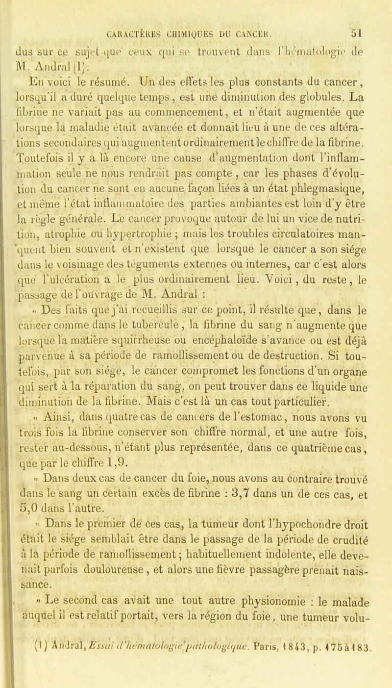 dus sur ce sujt-t «juc mix qui se trouvent dans I'hematologic de M. Andral (1). En voici le resume. Un des elTets les plus constants du cancer, lorsqu'il a dure quelque temps , est une diminution des globules. La fibrine ne variait pas au commencement, et n'etait augmentee que lorsque la maladie etuit avancee et donnait lieu a une de ces altera- tions secondares qui augmententordinairementle chiffre de la fibrine. Toutefois il y a la encore une cause d augmentation dont l'inrlam- niation seule ne nous rcndrait pas compte , car les phases devolu- tion du cancer ne sont en aucune 1119011 liees a un etat phlegmasique, et meme l'etat inflainniatoire des parties ambiantesest loin d'y etre la regie gendrale. Le cancer provoque autour de lui un vice de nutri- tion, atropine ou hypertrophic ; mais les troubles circulatoires man- queiit bien souvent et n'existent que lorsque le cancer a son siege dans le voisinage des teguments externes ou internes, car c'est alors que Lulceratioii a ie plus ordinairement lieu. Voici, du reste, le passage del'ouvrage de M. Andral : Des faits quej'ai recueillis sur ce point, il requite que, dans le cancer comme dans le tubercule, la fibrine du sang n'augmente que lorsque la matiere squirrheuse ou encephalo'ide s'avance ou est deja parvenue a sa periode de ramollissement ou de destruction. Si tou- tefois, par son siege, le cancer coinpromet les fonctions d'un organe qui sert a la reparation du sang, on peut trouver dans ce liquide une diminution de la fibrine. Mais c'est la un cas toutparticulier. Ainsi, dans quatrecas de cancers de l'estomac, nous avons vu trois fois la fibrine conserver son chiffre normal, et une autre fois, rester au-dessous, n'etant plus representee, dans ce quatrieme cas, que par le chiffre 1,9. Dans deux cas de cancer du foie, nous avons au contraire trouve dans le sang un certain exces de fibrine : 3,7 dans un de ces cas, et 5,0 dans 1'autre. >• Dans le premier de ces cas, la tumeur dont l'hypochondre droit eta it le siege semblait etre dans le passage de la periode de erudite a la periode de ramollissement; habituellement indolente, elle deve- riait parfois douloureuse, et alors une fievre passagere prenait nais- sance. » Le second cas avait une tout autre physionomie : le malade auquel il est relatif portait, vers la region du foie, une tumeur volu- (I) Andral,Essai <l'hemAiol'ogie*p<Hii6ivgique. Paris, 1 843, p. 475a 1 83.