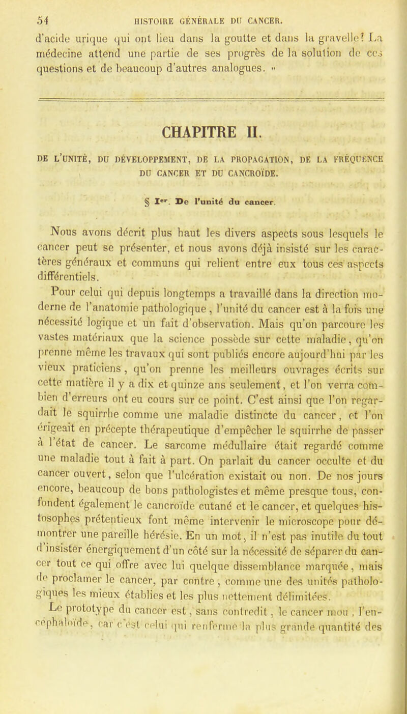 d'acide urique qui out lieu dans la goutte et dans la gravelle? La medecine attend une partie de ses progres de la solution do cos questions et de beaucoup d'autres analogues. » CHAPITRE II. de l'unite, du developpement, de la propagation, de la frequence DU cancer et du cancroids. § I»r. De l'unite du cancer Nous avons decrit plus haut les divers aspects sous lesquels le cancer peut se presenter, et nous avons deja insistd sur les carac- teres gendraux et communs qui relient entre eux tous ces aspects differentiels. Pour celui qui depuis longtemps a travaille dans la direction rrio- derne de I'anatomie pathologique , l'unite du cancer est a la Ms une necessitc logique et un fait d'observation. Mais qu'on parcoure les vastes materiaux que la science possede sur cette maladic, qu'on prenne meme les travaux qui sont publics encore aujourd'hui par les vieux praticiens, qu'on prenne les meilleurs ouvrages ccrits sur cette maticre il y a dix et quinze ans seulement, et Ton verra com- bien d'erreurs ont eu cours sur ce point. C'est ainsi que Ton regar- dart le squirrhe comnie une maladie distincte du cancer, et Ton engeait en prdcepte therapeutique d'empecher le squirrhe de passer a 1 (Hat de cancer. Le sarcome medullaire dtait regarde comme une maladie tout a fait a part. On parlait du cancer occulte et du cancer ouvert, selon que l'ulcdration existait ou non. De nos jours encore, beaucoup de bons pathologistes et meme presque tous, con- londent egalement le cancroide cutanc ct le cancer, et quelquos his- tosophes pretentieux font meme intervenir le microscope pour de- mmitrcr une pareille hdrdsie. En un mot, il n'est pas inutile du tout d'insister energiquement d'un cote sur la necessite de separer du can- cer tout ce qui offre avec lui quelque dissemblance marquee, inais do proclamer le cancer, par enntre, comme une des unites patholo- :^\uos les mieux etablies et les phis nettement dc'-limitiVs. Le prototype du cancer est, sans conlredit, le cancer niou . 1'en- <vphalnmV; car cVst celui Mui nMiforn.e la plus granrle quantite des