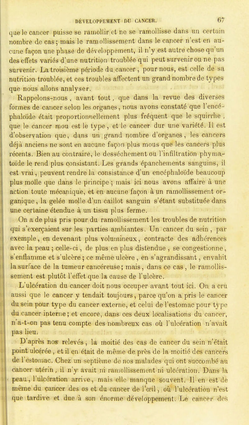 que le cancer puisse se ramollir et ne se ramollisse dans un certain nombre de cas; mais le ramollissement dans le cancer n'est en au- cune fa9on une phase de develippement, il n'y est autre chose qu'un deseffets varies d'une nutrition trouble qui peut survenir ou ne pas survenir. Latroisieme periodedu cancer, pour nous, est celle de sa nutrition troublee, et ces troubles affectent un grand nombre de types que nous allons analyser. Rappelons-nous , avant tout, que dans la revue des diverses formes de cancer selon les organes, nous avons constate que l'enc£- phaloide ttait proportionnellement plus frequent que le squirrhe , que le cancer mou est le type, et le cancer dur une variele\ II est d'observation que, dans un grand nombre d'organes, les cancers deja anciens ne sont en aucune facon plus mous que les cancers plus recents. Bien au contraire, le dessechement ou l'infiltration phyma- to'ide le rend plus consistant. Les grands epanchements sanguins, il est vrai, peuvent rendre la consistance d'un encephalo'ide beaucoup plus molle que dans le principe; mais ici nous avons affaire a une action toute mecanique, et en aucune facon a un ramollissement or- ganique, la gele^e molle d'un caillot sanguin s'elant substitute dans une certaine etendue a un tissu plus ferme. On a de plus pris pour du ramollissement les troubles de nutrition qui s'exercaient sur les parties ambiantes. Un cancer du sein , par exemple, en devenant plus volumineux, contracte des adherences avec la peau; celle-ci, de plus en plus distendue , se congestionne, e'enflamine et s'ulcere; ce meme ulcere , en s'agrandissant, envahit la surface de la tumeur cancereuse; mais, dans ce cas , le ramollis- sement est plutot l'effet que la cause de l'ulcere. L'ulceration du cancer doit nous occuper avant tout ici. On a cru aussi que le cancer y tendait toujours, parce qu'on a pris le cancer du sein pour type du cancer externe, et celui de l'estomac pour type du cancer interne; et encore, clans ces deux localisations du cancer, n'a-t-on pas tenu compte des nombreux cas ou l'ulceration n'avait pas lieu. D'apres nos- releves , la moitie des cas de cancer du sein n'etait point ulcere , et il en £tait de meme de pres de la moitie des cancers de l'estomac. Chez un septieme de nos malades qui ont succombe au cancer uterin, il n'y avait ni ramollissement ni ulceration. Dans la ■ peau, l'ulceration arrive, mais elle manque souvent. II en est de meme du cancer des os et du cancer de l'ocil, ou l'ulceration n'est que tardive et due a son imorme dtveloppement. Le cancer des