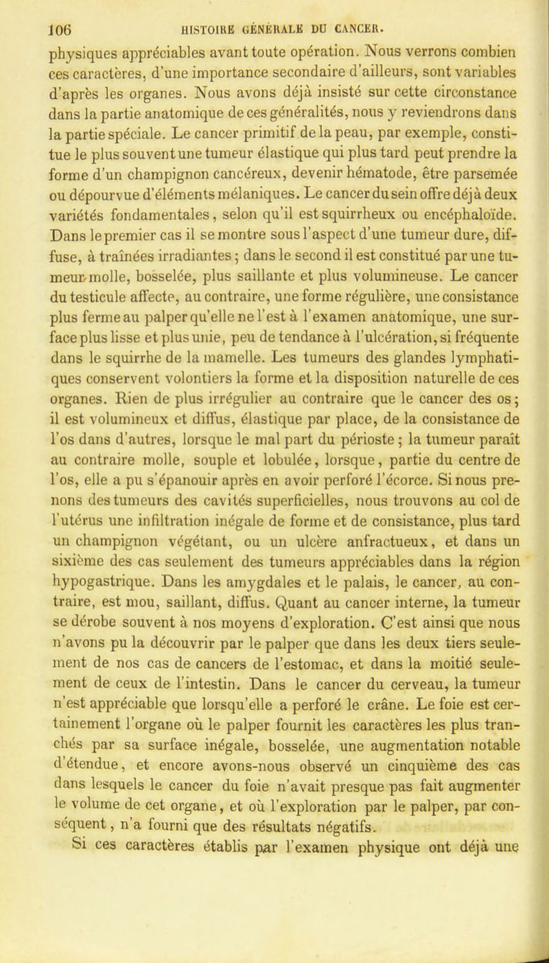 physiques appreciates avanttoute operation. Nous verrons combien ces caracteres, d'une importance secondaire d'ailleurs, sont variables d'apres les organes. Nous avons deja insiste sur cette circonstance dans la partie anatomique de ces gen^ralit^s, nous y reviendrons dans la partie sp^ciale. Le cancer primitif delapeau, par exemple, consti- tue le plus souventune tumeur elastique qui plus tard peut prendre la forme d'un champignon canc^reux, devenir hematode, etre parsemee ou depourvue d'elements melaniques. Le cancer dusein offre deja deux variety fondamentales, selon qu'il est squirrheux ou encephalo'ide. Dans le premier cas il se montre sous l'aspect d'une tumeur dure, dif- fuse, a trainees irradiantes; dans le second il est constitue par une tu- meur-molle, bosselee, plus saillante et plus volumineuse. Le cancer dutesticule affectp, aucontraire, une forme reguliere, une consistance plus fermeau palper quelle ne Test a l'examen anatomique, une sur- face plus lisse etplusunie, peu de tendancea l'ulceration,sifrdquente dans le squirrhe de la mamelle. Les tumeurs des glandes lymphati- ques conservent volontiers la forme et la disposition naturelle de ces organes. Rien de plus irrt'gulier au contraire que le cancer des os; il est volumineux et diffus, Elastique par place, de la consistance de l'os dans d'autres, lorsque le mal part du ptSrioste; la tumeur parait au contraire molle, souple et lobul^e, lorsque, partie du centre de l'os, elle a pu s'epanouir apres en avoir perfore' l'ecorce. Si nous pre- nons des tumeurs des cavitds superficielles, nous trouvons au col de l'uterus une infiltration indgale de forme et de consistance, plus tard un champignon vegetant, ou un ulcere anfractueux, et dans un sixieme des cas seulement des tumeurs appreciates dans la region hypogastrique. Dans les amygdales et le palais, le cancer, au con- traire, est mou, saillant, diffus. Quant au cancer interne, la tumeur se derobe souvent a nos moyens d'exploration. C'est ainsi que nous n'avons pu la decouvrir par le palper que dans les deux tiers seule- ment de nos cas de cancers de l'estomac, et dans la mortifi seule- ment de ceux de l'intestin. Dans le cancer du cerveau, la tumeur n'est appreciable que lorsqu'elle a perform le crane. Le foie est cer- tainement l'organe ou le palper fournit les caracteres les plus tran- ches par sa surface in^gale, bosselde, une augmentation notable d'etendue, et encore avons-nous observe* un cinquieme des cas dans lesquels le cancer du foie n'avait presque pas fait augmenter le volume de cet organe, et ou l'exploration par le palper, par con- sequent , n'a fourni que des resultats n£gatifs. Si ces caracteres etablis par l'examen physique ont deja une