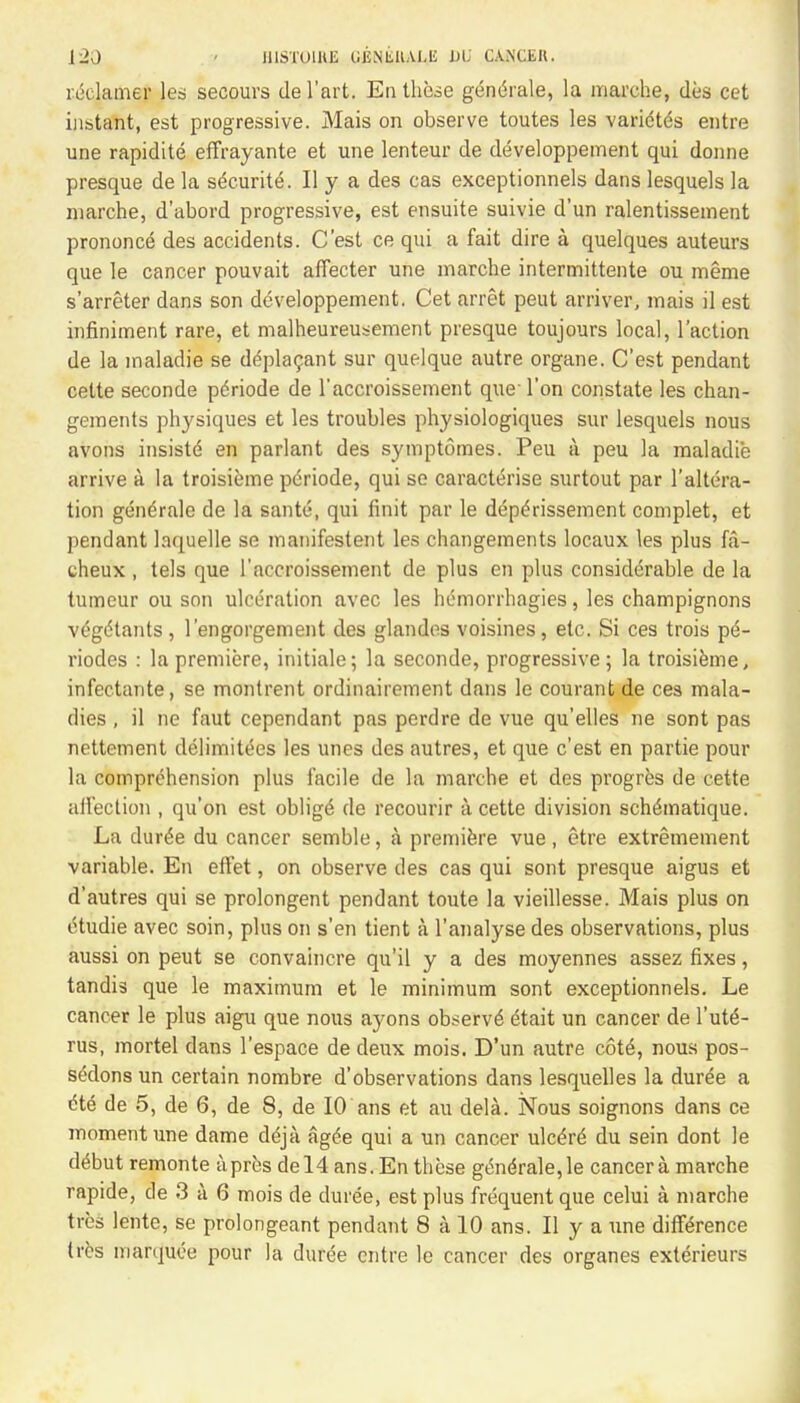 reclamer les secours del'art. En these gendrale, la marche, des cet instant, est progressive. Mais on observe toutes les varidtds entre une rapidite effrayante et une lenteur de developpement qui donne presque de la s^curite. Ily a des cas exceptionnels dans lesquels la marche, d'abord progressive, est ensuite suivie d'un ralentissement prononce des accidents. C'est ce qui a fait dire a quelques auteurs que le cancer pouvait affecter une marche intermittente ou meme s'arreter dans son developpement. Cet arret peut arriver, mais il est infiniment rare, et malheureusement presque toujours local, Taction de la maladie se d<*placant sur quelque autre organe. C'est pendant cette seconde pdriode de l'accroissement que- Ton constate les chan- gements physiques et les troubles physiologiques sur lesquels nous avons insiste en parlant des symptomes. Peu ii peu la maladie arrive a la troisieme pdriode, qui se caracterise surtout par l'altera- tion gendrale de la sante, qui finit par le depe>issement complet, et pendant laquelle se manifestent les changements locaux les plus fa- cheux , tels que l'accroissement de plus en plus considerable de la tumeur ou son ulceration avec les hemorrhagies, les champignons vegcHants , 1'engorgement des glandes voisines, etc. Si ces trois pt$- riodes : la premiere, initiale; la seconde, progressive; la troisieme, infectante, se montrent ordinairement dans le courant de ces mala- dies , il ne faut cependant pas perdre de vue qu'elles ne sont pas nettement delimiters les unes des autres, et que c'est en partie pour la comprehension plus facile de la marche et des progres de cette affection , qu'on est oblige de recourir ii cette division schtSmatique. La dur^e du cancer semble, a premiere vue , etre extremement variable. En effet, on observe des cas qui sont presque aigus et d'autres qui se prolongent pendant toute la vieillesse. Mais plus on iHudie avec soin, plus on s'en tient a l'analyse des observations, plus aussi on peut se convaincre qu'il y a des moyennes assez fixes, tandis que le maximum et le minimum sont exceptionnels. Le cancer le plus aigu que nous ayons observe dtait un cancer de Yut6- rus, mortel dans l'espace de deux mois. D'un autre cotd, nous pos- sesions un certain nombre d'observations dans lesquelles la duree a <He de 5, de 6, de 8, de 10 ans et au dela. Nous soignons dans ce moment une dame deja ag<5e qui a un cancer ulcere du sein dont le dt&ut remonte apres del4 ans. En these gene7ale,le cancer a marche rapide, de 3 a 6 mois de duree, est plus frequent que celui a marche tres lente, se prolongeant pendant 8 a 10 ans. II y a une difference tres manjuce pour la duree cntre le cancer des organes exterieurs