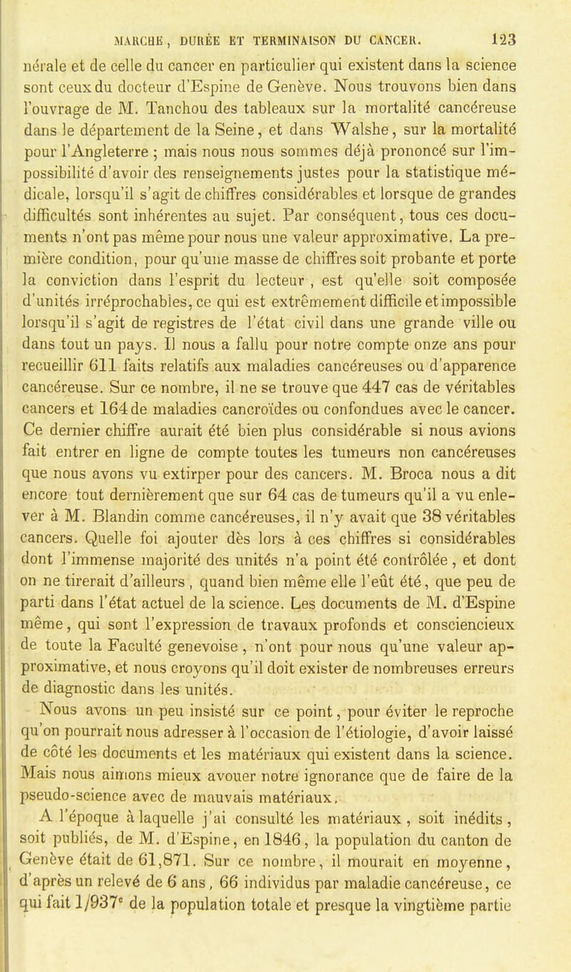 nerale et de celle du cancer en particulier qui existent dans la science sont ceuxdu docteur d'Espine de Geneve. Nous trouvons bien dans 1'ouvrage de M. Tanchou des tableaux sur la mortality cancereuse dans le departement de la Seine, et dans Walshe, sur la mortality pour l'Angleterre ; mais nous nous sommes deja prononce sur fim- possibilite d'avoir des renseignements justes pour la statistique m£- dicale, lorsqu'il s'agit dechiffres considerables et lorsque de grandes difficultes sont inherentes au sujet. Par consequent, tous ces docu- ments n'ont pas meine pour nous une valeur approximative. La pre- miere condition, pour qu'une masse de chiffressoit probante et porte la conviction dans l'esprit du lecteur , est quelle soit composee d'unites irrdprochabies, ce qui est extremement difficile et impossible lorsqu'il s'agit de registres de l'etat civil dans une grande ville ou dans tout un pays. II nous a fallu pour notre compte onze ans pour recueillir 611 faits relatifs aux maladies cance>euses ou d'apparence cancereuse. Sur ce nombre, il ne se trouve que 447 cas de veritables cancers et 164 de maladies cancro'ides ou confondues avec le cancer. Ce dernier chiffre aurait ete bien plus considerable si nous avions fait entrer en ligne de compte toutes les tumeurs non canc^reuses que nous avons vu extirper pour des cancers. M. Broca nous a dit encore tout dernierement que sur 64 cas de tumeurs qu'il a vu enle- ver a M. Blandin comme canc^reuses, il n'y avait que 38 veritables cancers. Quelle foi ajouter des lors a ces chiffres si considerables dont l'immense majority des unites n'a point ete controiee, et dont on ne tirerait d'ailleurs , quand bien meme elle l'eut ete, que peu de parti dans l'etat actuel de la science. Les documents de M. d'Espine meme, qui sont l'expression de travaux profonds et consciencieux de toute la Faculte genevoise , n'ont pour nous qu'une valeur ap- proximative, et nous croyons qu'il doit exister de nombreuses erreurs de diagnostic dans les unites. Nous avons un peu insiste sur ce point, pour eviter le reproche qu'on pourrait nous adresser a l'occasion de l'etiologie, d'avoir laisse de cote les documents et les materiaux qui existent dans la science. Mais nous aimons mieux avouer notre ignorance que de faire de la pseudo-science avec de mauvais materiaux, A l'epoque alaquelle j'ai consulte les materiaux, soit inedits , soit publies, de M. d'Espine, en 1846, la population du canton de Geneve dtait de 61,871. Sur ce nombre, il mourait en moyenne, d'apres un releve de 6 ans, 66 individus par maladie cancereuse, ce qui fait l/937c de la population totale et presque la vingtieme partie