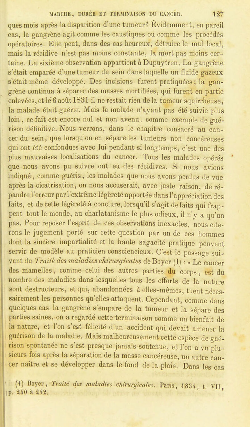 quesmois apres ladisparition d'une tumeur? Evidemment, en pareil cas, la gangrene agit comme les caustiques ou comme les procedes operatoires. Elle peut, dans des cas heureux, d^truirele mal local, mais la r^cidive n'est pas moins constante, la mort pas moins cer- taine. La sixieme observation appartient aDupuj'tren. La gangrene s'etait emparee d'une tumeur du sein dans laquelle un fluide gazeux s'etait meme ddveloppe. Des incisions furent pratiques; la gan- grene continua a separer des masses mortifies, qui furent en partie enlev^es, et le 6 aoutl831 il ne restait rien de la tumeur squirrheuse, la malade £tait gue>ie. Mais la malade n'ayant pas 6t6 suivie plus loin , ce fait est encore mil et non avenu, comme exemple de guiS- rison definitive. Nous verrons, dans le chapitre consacre au can- cer du sein, que lorsqu'on en separe les tumeurs non cancereuses qui ont ete confondues avec lui pendant si longtemps, c'est une des plus mauvaises localisations du cancer. Tous les malades opdre's que nous avons pu suivre ont eu des recidives. Si nous avions indique-, comme gu6ris, les malades que nous avons perdus de vue apres la cicatrisation, on nous accuserait, avec juste raison, de r6- pandre l'erreur parl'extreme legerete apportee dans l'appreciation des faits, et de cette legerete a conclure, lorsqu'il s'agit defaits qui frap- pent tout le monde, au charlatanisme le plus odieux, il n'y a qu'un pas. Pour reposer 1'esprit de ces observations inexactes, nous cite- rons le jugement ports' sur cette question par un de ces hommes dont la sincere impartiality et la haute sagacity pratique peuvent servir de modele au praticien consciencieux. C'est le passage sui- vant du Traiie des maladies ckirurgicales de Boyer (1) : .< Le cancer des mamelles, comme celui des autres parties du corps, est du nombre des maladies dans lesquelles tous les efforts de la nature sont destructeurs, et qui, abandonndes a elles-memes, tuent neces- sairement les personnes qu'elles attaquent. Cependant, comme dans quelques cas la gangrene s'empare de la tumeur et la separe des parties saines, on a regarde cette terminaison comme un bienfait de la nature, et Ton s'est felicite d'un accident qui devait amener la gnerison de la maladie. Mais malheureusement cette espece de gue- rison spontanea ne s'est presque jamais soutenue, et Ton a vu plu- sieurs fois apres la separation de la masse cancereuse, un autre can- cer naitre et se developper dans le fond de la plaie. Dans les cas (I) Boyer, Traite des maladies ckirurgicales. Paris, 1834 t VH ip. 240 a 242.