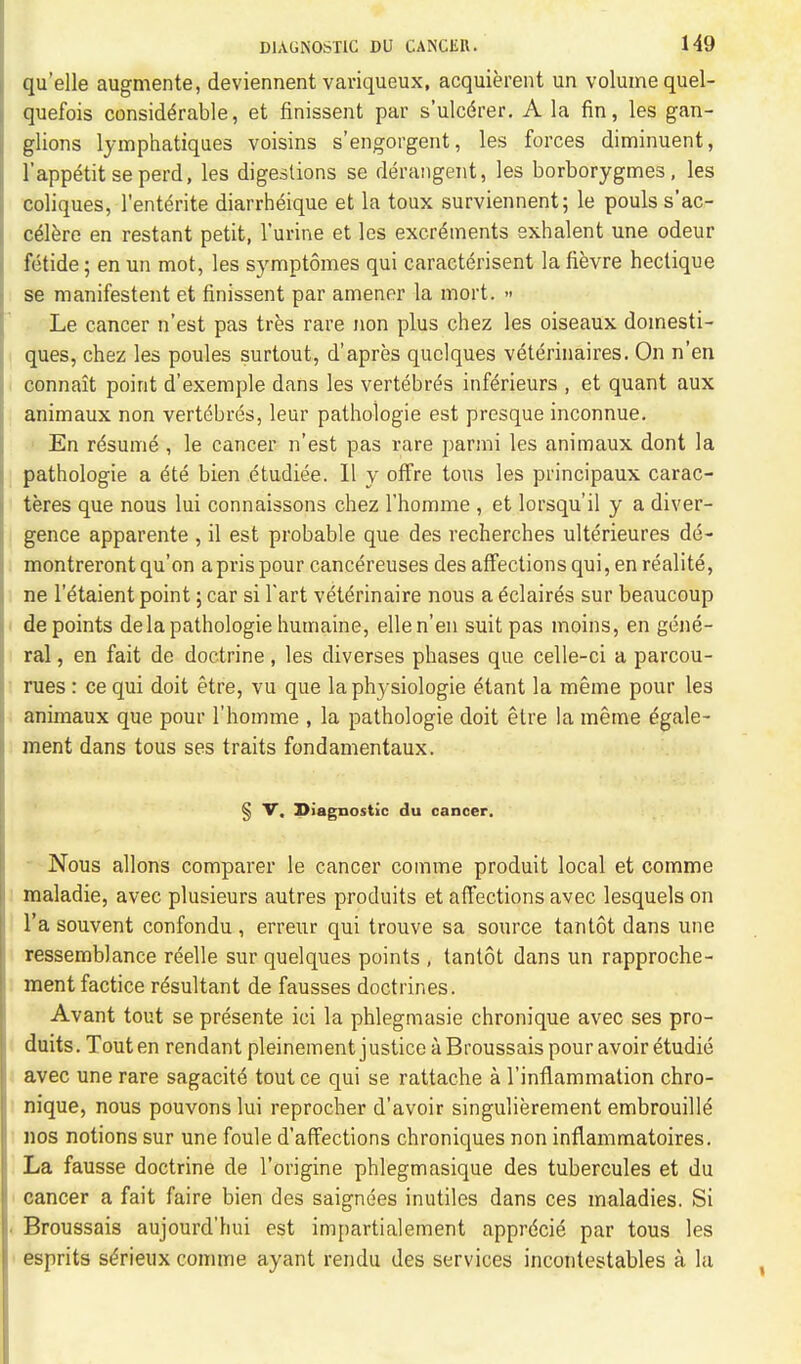 quelle augmente, deviennentvariqueux, acquierent un volume quel- quefois considerable, et finissent par s'ulcdrer. A la fin, les gan- glions lymphatiques voisins s'engorgent, les forces diminuent, l'appetit seperd, les digestions se derangent, les borborygmes, les coliques, l'enterite diarrheique et la toux surviennent; le pouls s'ac- ceiere en restant petit, l'urine et les excrements exhalent une odeur fetide; en un mot, les symptomes qui caracterisent la fievre heclique se manifestent et finissent par amener la mort. » Le cancer n'est pas tres rare non plus chez les oiseaux domesti- ques, chez les poules surtout, d'apres quclques veterinaires. On n'en connait point d'exemple dans les vertebres inferieurs , et quant aux animaux non vertebres, leur pathologie est presque inconnue. En resume , le cancer n'est pas rare parmi les animaux dont la pathologie a ete bien etudiee. II y offre tons les principaux carac- teres que nous lui connaissons chez l'homme , et lorsqu'il y a diver- gence apparente , il est probable que des recherches ulterieures de- montrerontqu'on aprispour cancereuses des affections qui, en realite, ne l'etaient point; car si Tart veterinaire nous a edaires sur beaucoup de points de la pathologie humaine, ellen'en suit pas moins, en gene- ral , en fait de doctrine, les diverses phases que celle-ci a parcou- rues: ce qui doit etre, vu que laphysiologie etant la meme pour les animaux que pour l'homme , la pathologie doit etre la meme dgale- ment dans tous ses traits fondamentaux. § V, Diagnostic du cancer. Nous allons comparer le cancer comme produit local et comme maladie, avec plusieurs autres produits et affections avec lesquels on l'a souvent confondu , erreur qui trouve sa source tantot dans une ressemblance reelle sur quelques points , tantot dans un rapproche- ment factice resultant de fausses doctrines. Avant tout se presente ici la phlegmasie chronique avec ses pro- duits. Touten rendant pleinement justice a Broussais pour avoir etudie avec une rare sagacite tout ce qui se rattache a l'inflammation chro- nique, nous pouvons lui reprocher d'avoir singulierement embrouilie nos notions sur une foule d'affections chroniques non inflammatoires. La fausse doctrine de l'origine phlegmasique des tubercules et du cancer a fait faire bien des saignees inutiles dans ces maladies. Si Broussais aujourd'hui est impartialement apprecie par tous les esprits sc5rieux comme ayant rendu des services incontestables a la