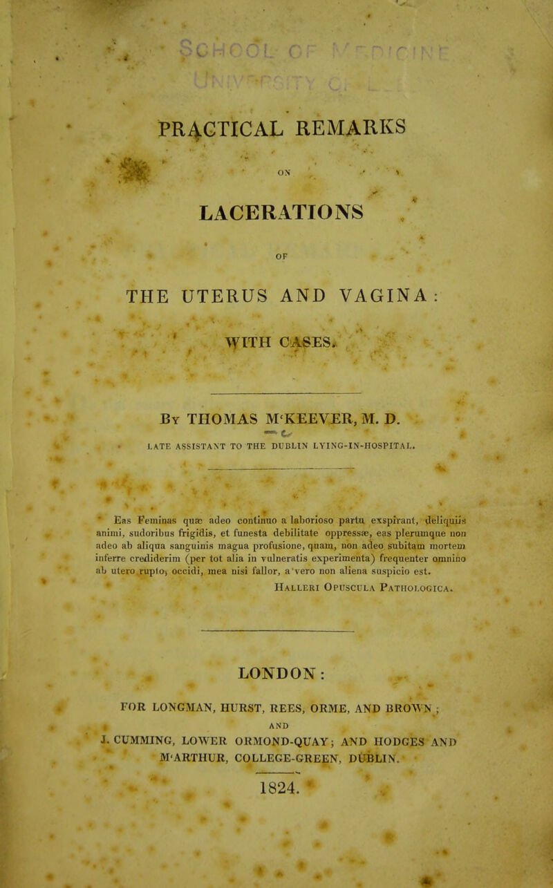 LACERATIONS « OF THE UTERUS AND VAGINA: WITH CASES. By THOMAS M'KEEVER, M. D. LATE ASSISTANT TO THE DUBLIN LYING-IN-HOSPITAL. * Eas Feininas quae adeo continuo a laborioso partu exsplrant, deliquiis aniiui, sudoribus frigidis, et funesta debilitate oppressae, eas plerumque non adeo ab aliqua sanguinis magna profusione, quain, non adeo subitam morteuj interre crediderim (per tot alia in vulneratis experimenta) frequenter omnino ab utero.ruplO) occidi, mea nisi fallor, a'vero non aliena suspicio est. Halleri Opuscula Pathologica. LONDON: FOR LONGMAN, HURST, REES, ORME, AND BROAVN ; and J. GUMMING, LOWER ORMOND-QUAY; AND HODGES AND M-ARTHUR, COLLEGE-GREEN, DttBLIN. 1824. •