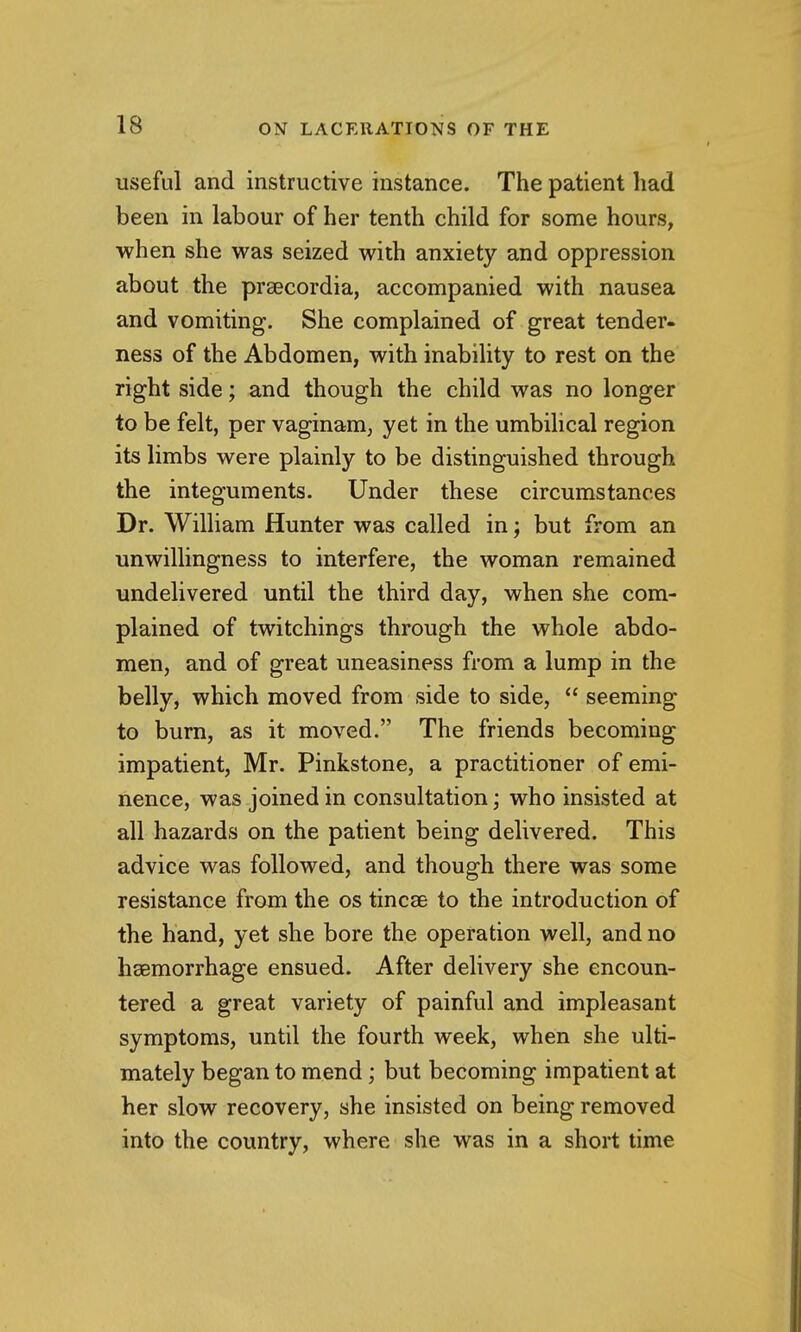 useful and instructive instance. The patient had been in labour of her tenth child for some hours, when she was seized with anxiety and oppression about the prsecordia, accompanied with nausea and vomiting. She complained of great tender, ness of the Abdomen, with inability to rest on the right side; and though the child was no longer to be felt, per vaginam, yet in the umbilical region its limbs were plainly to be distinguished through the integuments. Under these circumstances Dr. William Hunter was called in; but from an unwillingness to interfere, the woman remained undelivered until the third day, when she com- plained of twitchings through the whole abdo- men, and of great uneasiness from a lump in the belly, which moved from side to side,  seeming to burn, as it moved. The friends becoming impatient, Mr. Pinkstone, a practitioner of emi- nence, was joined in consultation; who insisted at all hazards on the patient being delivered. This advice was followed, and though there was some resistance from the os tincae to the introduction of the hand, yet she bore the operation well, and no hsBmorrhage ensued. After delivery she encoun- tered a great variety of painful and impleasant symptoms, until the fourth week, when she ulti- mately began to mend; but becoming impatient at her slow recovery, she insisted on being removed into the country, where she was in a short time