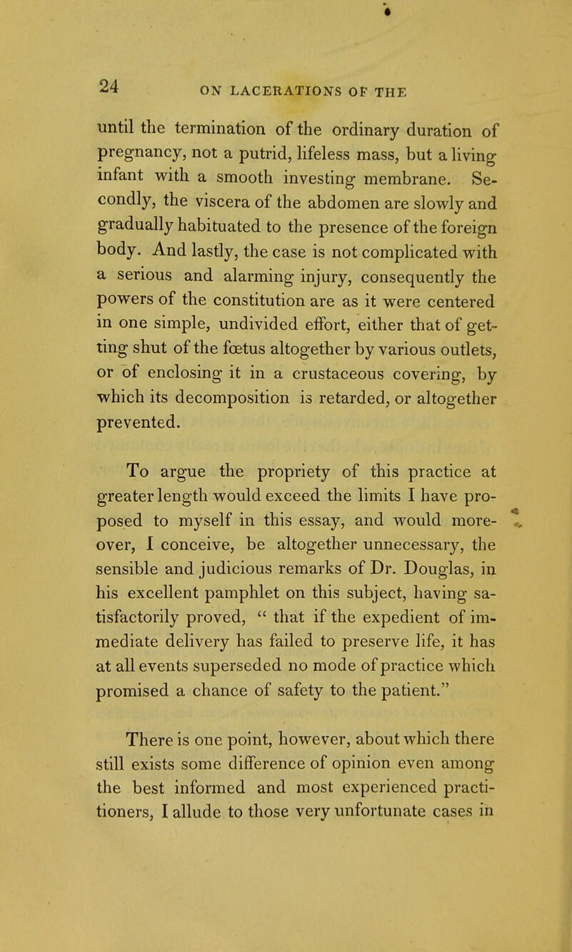 until the termination of the ordinary duration of pregnancy, not a putrid, Hfeless mass, but a living infant with a smooth investing membrane. Se- condly, the viscera of the abdomen are slowly and gradually habituated to the presence of the foreign body. And lastly, the case is not complicated with a serious and alarming injury, consequently the powers of the constitution are as it were centered in one simple, undivided effort, either that of get- ting shut of the foetus altogether by various outlets, or of enclosing it in a crustaceous covering, by which its decomposition is retarded, or altogether prevented. To argue the propriety of this practice at greater length would exceed the limits I have pro- posed to myself in this essay, and would more- over, I conceive, be altogether unnecessary, the sensible and judicious remarks of Dr. Douglas, in his excellent pamphlet on this subject, having sa- tisfactorily proved,  that if the expedient of im- mediate delivery has failed to preserve life, it has at all events superseded no mode of practice which promised a chance of safety to the patient. There is one point, however, about which there still exists some difference of opinion even among the best informed and most experienced practi- tioners, I allude to those very unfortunate cases in