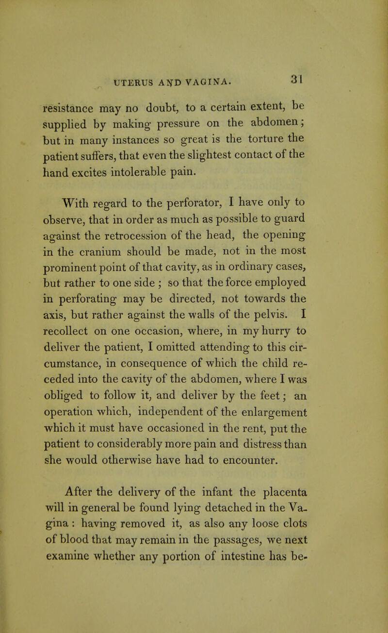 resistance may no doubt, to a certain extent, be supplied by making pressure on the abdomen; but in many instances so great is the torture the patient suffers, that even the shghtest contact of the hand excites intolerable pain. With regard to the perforator, I have only to observe, that in order as much as possible to guard against the retrocession of the head, the opening in the cranium should be made, not in the most prominent point of that cavity, as in ordinary cases, but rather to one side ; so that the force employed in perforating may be directed, not tovrards the axis, but rather against the walls of the pelvis. I recollect on one occasion, where, in my hurry to deliver the patient, I omitted attending to this cir- cumstance, in consequence of which the child re- ceded into the cavity of the abdomen, where I was obliged to follow it, and deliver by the feet; an operation which, independent of the enlargement which it must have occasioned in the rent, put the patient to considerably more pain and distress than she would otherwise have had to encounter. After the delivery of the infant the placenta will in general be found lying detached in the Va- gina : having removed it, as also any loose clots of blood that may remain in the passages, we next examine whether any portion of intestine has be-