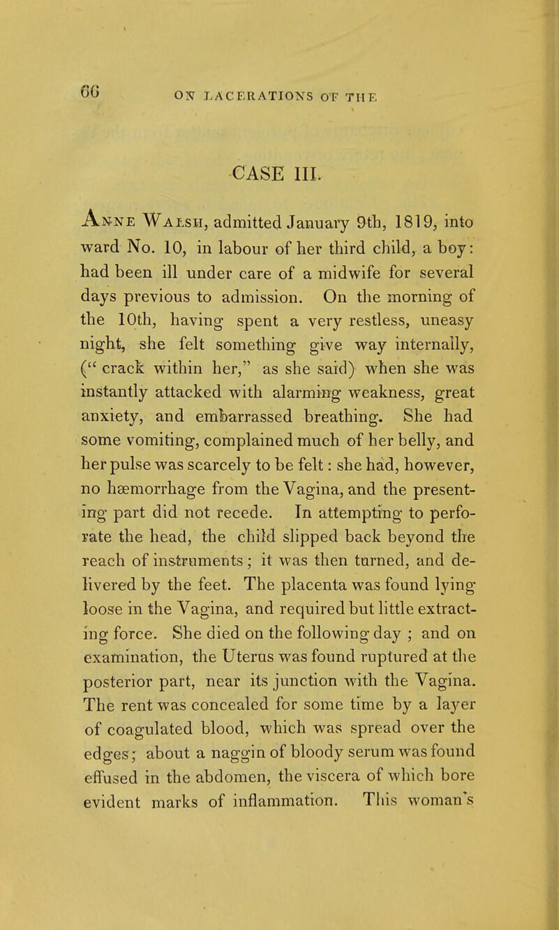 6G CASE III. Anne Walsh, admitted January 9th, 1819, into ward No. 10, in labour of her third child, a boy: had been ill under care of a midwife for several days previous to admission. On the morning of the 10th, having spent a very restless, uneasy night, she felt something give way internally, ( crack within her, as she said) when she was instantly attacked with alarming weakness, great anxiety, and embarrassed breathing. She had some vomiting, complained much of her belly, and her pulse was scarcely to be felt: she had, however, no haemorrhage from the Vagina, and the present- ing part did not recede. In attempting to perfo- rate the head, the child slipped back beyond the reach of instruments; it was then turned, and de- livered by the feet. The placenta was found lying- loose in the Vagina, and required but little extract- ing force. She died on the following day ; and on examination, the Uterus was found ruptured at the posterior part, near its junction with the Vagina. The rent was concealed for some time by a layer of coagulated blood, which was spread over the edges; about a naggin of bloody serum was found effused in the abdomen, the viscera of which bore evident marks of inflammation. Tliis woman's