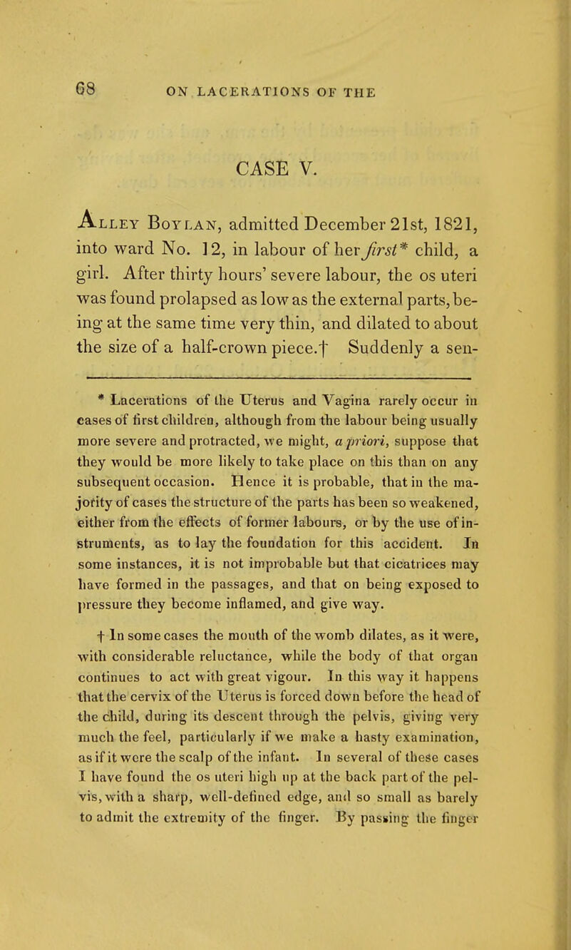 CASE V. Alley Boylan, admitted December 21st, 1821, into ward No. 12, in labour of herfirst^- child, a girl. After thirty hours' severe labour, the os uteri was found prolapsed as low as the external parts, be- ing at the same time very thin, and dilated to about the size of a half-crown piece.f Suddenly a sen- * Lacerations of the Uterus and Vagina rarely occur in cases of tirst children, although from the labour being usually more severe and protracted, we might, ajn iori, suppose that they would be more likely to take place on this than on any subsequent occasion. Hence it is probable, that in the ma- joHty of cases the structure of the parts has been so weakened, either from the effects of former labours, or by the use of in- struments, as to lay the foundation for this accident. In some instances, it is not improbable but that cicatrices may have formed in the passages, and that on being exposed to pressure they become inflamed, and give way. f In some cases the mouth of the womb dilates, as it were, with considerable reluctance, while the body of that organ continues to act with great vigour. In this way it happens that the cervix of the Uterus is forced down before the head of the child, during its descent through the pelvis, giving very much the feel, particularly if we make a hasty examination, as if it were the scalp of the infant. In several of these cases I have found the os uteri high up at the back part of the pel- vis, with a sharp, well-defined edge, and so small as barely to admit the extremity of the finger. By passing the finger