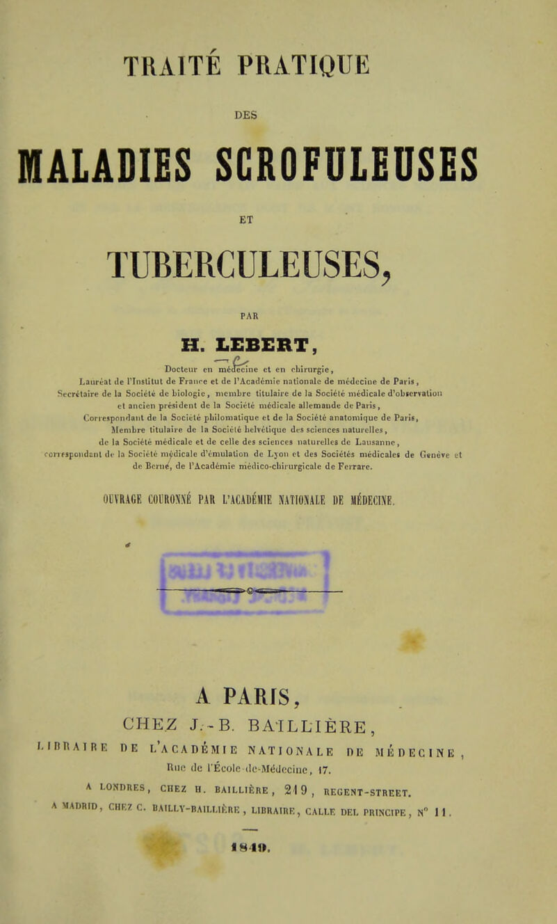 TRAITÉ PRATIQUE DES MALADIES SGROFULEUSES ET TUBERCULEUSES, PAR H. LEBERT Docteur en mécfe'crne et en rbirurgie, Lauréat île l'Institut de Franre et de l'Académie nationale de médecine de Paris, Secrétaire de la Société de biologie, membre titulaire de la Société médicale d'observation et ancien président de la Société médicale allemande de Paris, Correspondant de la Société pliilomalique et de la Société anatomique de Paris, Membre titulaire de la Sociélé belvétique des sciences naturelles, de la Société médicale et de celle des sciences naturelles de Lausanne, correspondant de la Sociélé médicale d'émulation de Lyon et des Sociétés médicales de Genève et de Berne, de l'Académie niédico-cbirurgicale de Ferrarc. uiVRAGF; COURONNÉ PAR L'ACADÉMIE NATIONALE DE MÉDECINE. 1 A PARIS, CHEZ J.--B. BAILLI ÈRE , LIBRAIRE DE L'ACADÉMIE NATIONALE DE MÉDECINE, Une de l'École de-Médecine, 17. A LONDRES , CHEZ H. BAILLIÈRE , 219, REGENT-STREET. A MADRID, CHEZ C. BAILLY-BAILLIÈRE , LIBRAIRE, CALLE DEL PRINCIPE, N° 1 1 .