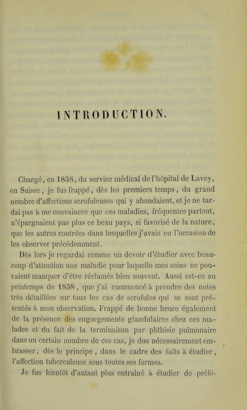 INTRODUCTION. Chargé, en 1838, du service médical de l'hôpital de Lavey, en Suisse, je fus frappé, dès les premiers temps, du grand nombre d'affections scrofuleuses qui y abondaient, et je ne tar- dai pas a me convaincre que ces maladies, fréquentes partout, n'épargnaient pas plus ce beau pays, si favorisé de la nature, que les autres contrées dans lesquelles j'avais eu l'occasion de les observer précédemment. Dès lors je regardai comme un devoir d'étudier avec beau- coup d'attention une maladie pour laquelle mes soins ne pou- vaient manquer d'être réclamés bien souvent. Aussi est-ce au printemps de 1838, que j'ai commencé à prendre des notes très détaillées sur tous les cas de scrofules qui se sont pré- sentés à mon observation. Frappé de bonne heure également de la présence des engorgements glandulaires chez ces ma- lades et du fait de la terminaison par phthisic pulmonaire dans un certain nombre de ces cas, je dus nécessairement em- brasser, dès le principe , dans le cadre des faits à étudier, l'affection tuberculeuse sous toutes ses formes. Je fus bientôt d'autant plus entraîné à étudier de prête-