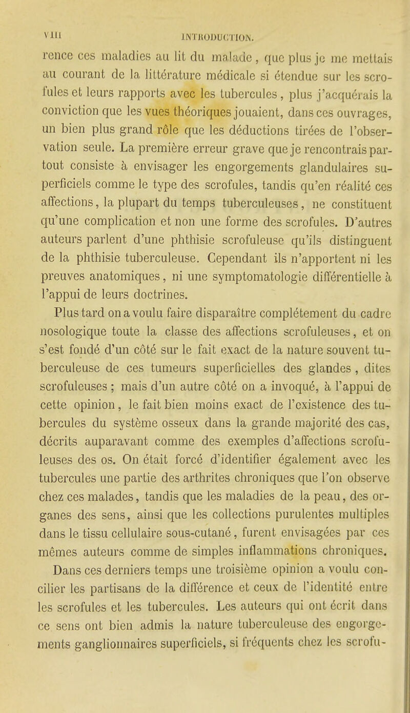 ' 111 1NTH0DUCTI0N. rence ces maladies au lit du malade , que plus je me mettais au courant de la littérature médicale si étendue sur les scro- fules et leurs rapports avec les tubercules, plus j'acquérais la conviction que les vues théoriques jouaient, dans ces ouvrages, un bien plus grand rôle que les déductions tirées de l'obser- vation seule. La première erreur grave que je rencontrais par- tout consiste à envisager les engorgements glandulaires su- perficiels comme le type des scrofules, tandis qu'en réalité ces affections, la plupart du temps tuberculeuses, ne constituent qu'une complication et non une forme des scrofules. D'autres auteurs parlent d'une phthisie scrofuleuse qu'ils distinguent de la phthisie tuberculeuse. Cependant ils n'apportent ni les preuves anatomiques, ni une symptomatologie différentielle à l'appui de leurs doctrines. Plus tard on a voulu faire disparaître complètement du cadre nosologique toute la classe des affections scrofuleuses, et on s'est fondé d'un côté sur le fait exact de la nature souvent tu- berculeuse de ces tumeurs superficielles des glandes, dites scrofuleuses ; mais d'un autre côté on a invoqué, à l'appui de cette opinion, le fait bien moins exact de l'existence des tu- bercules du système osseux dans la grande majorité des cas, décrits auparavant comme des exemples d'affections scrofu- leuses des os. On était forcé d'identifier également avec les tubercules une partie des arthrites chroniques que Ton observe chez ces malades, tandis que les maladies de la peau, des or- ganes des sens, ainsi que les collections purulentes multiples dans le tissu cellulaire sous-cutané, furent envisagées par ces mêmes auteurs comme de simples inflammations chroniques. Dans ces derniers temps une troisième opinion a voulu con- cilier les partisans de la différence et ceux de l'identité entre les scrofules et les tubercules. Les auteurs qui ont écrit dans ce sens ont bien admis la nature tuberculeuse des engorge- ments ganglionnaires superficiels, si fréquents chez les scrofu-