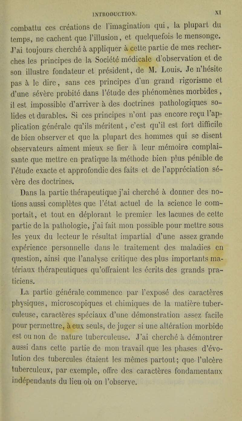 combattu ces créations de rimcagïnation qui, la plupart du temps, ne cachent que l'illusion, et quelquefois le mensonge. J'ai toujours cherché à appliquer à cette partie de mes recher- ches les principes de la Société médicale d'observation et de son illustre fondateur et président, de M. Louis. Je n'hésite pas à le dire, sans ces principes d'un grand rigorisme et d'une sévère probité dans l'étude des phénomènes morbides , il est impossible d'arriver à des doctrines pathologiques so- lides et durables. Si ces principes n'ont pas encore reçu l'ap- plication générale qu'ils méritent, c'est qu'il est fort difficile de bien observer et que la plupart des hommes qui se disent observateurs aiment mieux se fier à leur mémoire complai- sante que mettre en pratique la méthode bien plus pénible de l'étude exacte et approfondie des faits et de l'appréciation sé- vère des doctrines. Dans la partie thérapeutique j'ai cherché à donner des no- tions aussi complètes que l'état actuel de la science le com- portait, et tout en déplorant le premier les lacunes de cette partie de la pathologie, j'ai fait mon possible pour mettre sous les yeux du lecteur le résultat impartial d'une assez grande expérience personnelle dans le traitement des maladies en question, ainsi que l'analyse critique des plus importants ma- tériaux thérapeutiques qu'offraient les écrits des grands pra- ticiens. La partie générale commence par l'exposé des caractères physiques, microscopiques et chimiques de la matière tuber- culeuse, caractères spéciaux d'une démonstration assez facile pour permettre, à eux seuls, déjuger si une altération morbide est ou non de nature tuberculeuse. J'ai cherché à démontrer aussi dans cette partie de mon travail que les phases d'évo- lution des tubercules étaient les mômes partout; que l'ulcère tuberculeux, par exemple, offre des caractères fondamentaux indépendants du lieu où on l'observe.