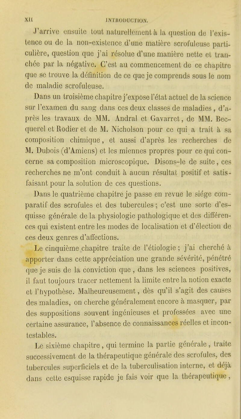 Xll INTBODBCTIOW. J'arrive ensuite tout naturellement à la question de l'exis- tenee ou de la non-existence d'une matière scrofuleuse parti- culière, question que j'ai résolue d'une manière nette et tran- chée par la négative. C'est au commencement de ce chapitre que se trouve la définition de ce que je comprends sous le nom de maladie scrofuleuse. Dans un troisième chapitre j'expose l'état actuel de la science sur l'examen du sang dans ces deux classes de maladies, d'a- près les travaux de MM. Andral et Gavarret, de MM. Bec- querel et Rodier et de M. Nicholson pour ce qui a trait à sa composition chimique, et aussi d'après les recherches de M. Dubois (d'Amiens) et les miennes propres pour ce qui con- cerne sa composition microscopique. Disons-le de suite, ces recherches ne m'ont conduit à aucun résultat positif et satis- faisant pour la solution de ces questions. Dans le quatrième chapitre je passe en revue le siège com- paratif des scrofules et des tubercules ; c'est une sorte d'es- quisse générale de la physiologie pathologique et des différen- ces qui existent entre les modes de localisation et d'élection de ces deux genres d'aiïections. Le cinquième chapitre traite de l'étiologie ; j'ai cherché à apporter dans cette appréciation une grande sévérité, pénétré que je suis de la conviction que , dans les sciences positives, il faut toujours tracer nettement la limite entre la notion exacte et l'hypothèse. Malheureusement, dès qu'il s'agit des causes des maladies, on cherche généralement encore à masquer, par des suppositions souvent ingénieuses et professées avec une certaine assurance, l'absence de connaissances réelles et incon- testables. Le sixième chapitre, qui termine la partie générale, traite successivement de la thérapeutique générale des scrofules, des tubercules superficiels et de la tuberculisation interne, et déjà dans cette esquisse rapide je fais voir que la thérapeutique,