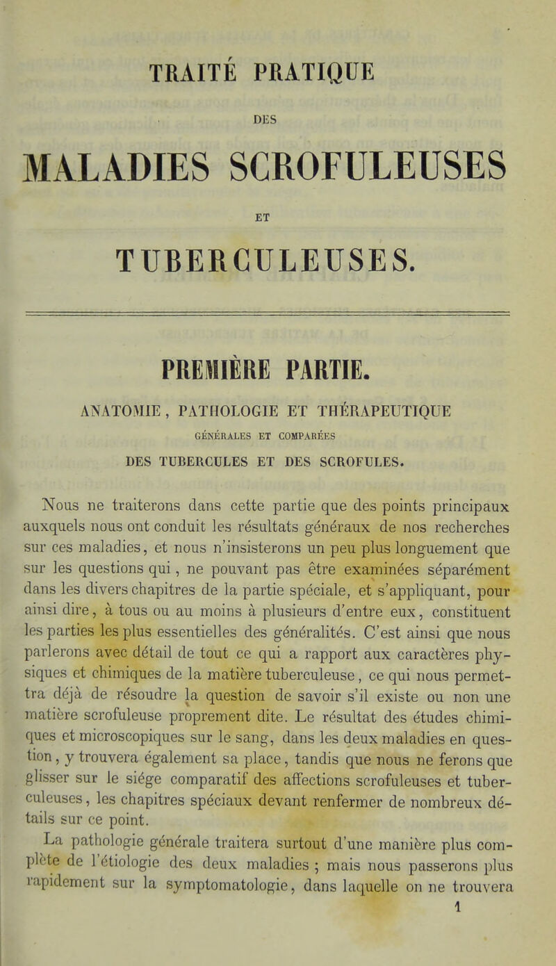 TRAITE PRATIQUE DES MALADIES SCROFULEUSES ET TUBERCULEUSES. PREMIÈRE PARTIE. ANATOMIE , PATHOLOGIE ET THÉRAPEUTIQUE GÉNÉRALES ET COMPARÉES DES TUBERCULES ET DES SCROFULES. Nous ne traiterons dans cette partie que des points principaux auxquels nous ont conduit les résultats généraux de nos recherches sur ces maladies, et nous n'insisterons un peu plus longuement que sur les questions qui, ne pouvant pas être examinées séparément dans les divers chapitres de la partie spéciale, et s'appliquant, pour ainsi dire, à tous ou au moins à plusieurs d'entre eux, constituent les parties les plus essentielles des généralités. C'est ainsi que nous parlerons avec détail de tout ce qui a rapport aux caractères phy- siques et chimiques de la matière tuberculeuse, ce qui nous permet- tra déjà de résoudre la question de savoir s'il existe ou non une matière scrofuleuse proprement dite. Le résultat des études chimi- ques et microscopiques sur le sang, dans les deux maladies en ques- tion , y trouvera également sa place, tandis que nous ne ferons que glisser sur le siège comparatif des affections scrofuleuses et tuber- culeuses , les chapitres spéciaux devant renfermer de nombreux dé- tails sur ce point. La pathologie générale traitera surtout d'une manière plus com- plète de l'étiologie des deux maladies ; mais nous passerons plus rapidement sur la symptomatologie, dans laquelle on ne trouvera