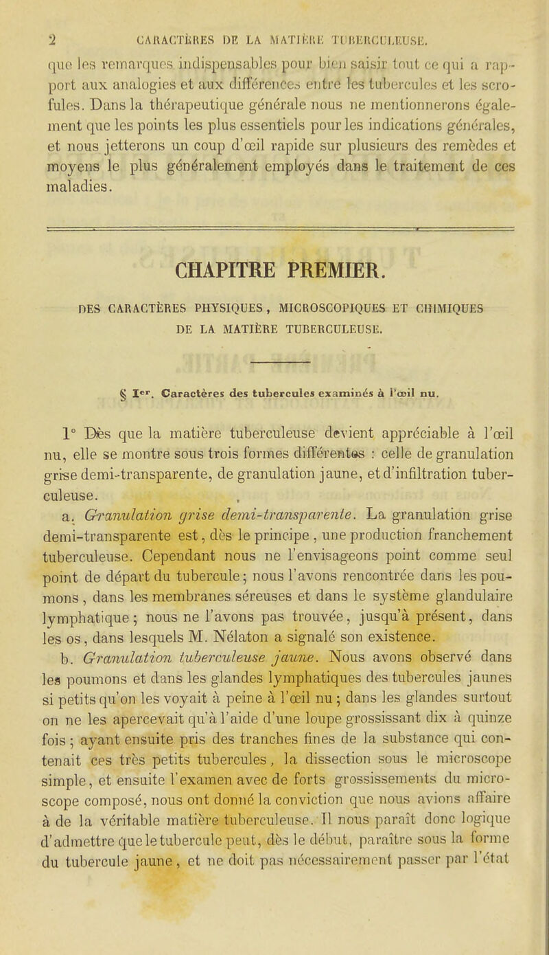 que les remarques indispensables pour bieji saisir tout ce qui a rap- port aux analogies et aux différences entre les tubercules et les scro- fules. Dans la thérapeutique générale nous ne mentionnerons égale- ment que les points les plus essentiels pour les indications générales, et nous jetterons un coup d'œil rapide sur plusieurs des remèdes et moyens le plus généralement employés dans le traitement de ces maladies. CHAPITRE PREMIER. DES CARACTÈRES PHYSIQUES, MICROSCOPIQUES ET CHIMIQUES DE LA MATIÈRE TUBERCULEUSE. § Ier. Caractères des tubercules examinés à l'œil nu. 1° Dès que la matière tuberculeuse devient appréciable à l'œil nu, elle se montre sous trois formes différentes : celle de granulation grise demi-transparente, de granulation jaune, et d'infiltration tuber- culeuse. a. Granulation grise demi-transparente. La granulation grise demi-transparente est, dès le principe , une production franchement tuberculeuse. Cependant nous ne l'envisageons point comme seul point de départ du tubercule 5 nous l'avons rencontrée dans les pou- mons , dans les membranes séreuses et dans le système glandulaire lymphatique; nous ne l'avons pas trouvée, jusqu'à présent, dans les os, dans lesquels M. Nélaton a signalé son existence. b. Granulation tuberculeuse jaune. Nous avons observé dans les poumons et dans les glandes lymphatiques des tubercules jaunes si petits qu'on les voyait à peine à l'œil nu ; dans les glandes surtout on ne les apercevait qu'à l'aide d'une loupe grossissant dix à quinze fois ; ayant ensuite pris des tranches fines de la substance qui con- tenait ces très petits tubercules, la dissection sous le microscope simple, et ensuite l'examen avec de forts grossissements du micro- scope composé, nous ont donné la conviction que nous avions affaire à de la véritable matière tuberculeuse. Il nous paraît donc logique d'admettre que le tubercule peut, dès le début, paraître sous la forme du tubercule jaune, et ne doit pas nécessairement passer par l'état