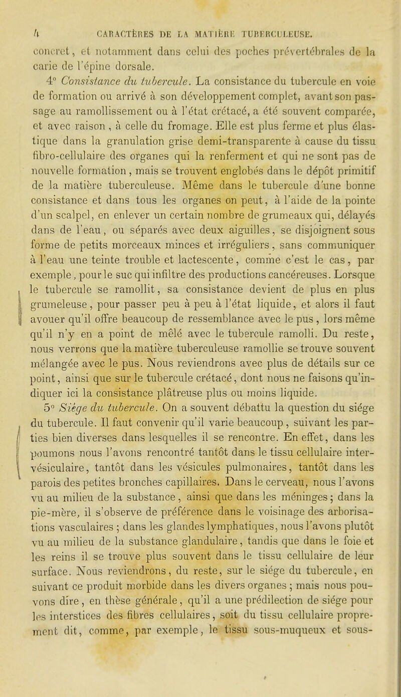 concret, et notamment dans celui des poches prévertébrales de la carie de l'épine dorsale. 4° Consistance du tubercule. La consistance du tubercule en voie de formation ou arrivé à son développement complet, avant son pas- sage au ramollissement ou à l'état crétacé, a été souvent comparée, et avec raison , à celle du fromage. Elle est plus ferme et plus élas- tique clans la granulation grise demi-transparente à cause du tissu fibro-cellulaire des organes qui la renferment et qui ne sont pas de nouvelle formation , mais se trouvent englobés dans le dépôt primitif de la matière tuberculeuse. Même dans le tubercule d'une bonne consistance et dans tous les organes on peut, à l'aide de la pointe d'un scalpel, en enlever un certain nombre de grumeaux qui, délayés dans de l'eau, ou séparés avec deux aiguilles, se disjoignent sous forme de petits morceaux minces et irréguliers, sans communiquer à l'eau une teinte trouble et lactescente, comme c'est le cas, par exemple, pour le suc qui infiltre des productions cancéreuses. Lorsque le tubercule se ramollit, sa consistance devient de plus en plus grumeleuse, pour passer peu à peu à l'état liquide, et alors il faut avouer qu'il offre beaucoup de ressemblance avec le pus , lors même qu'il n'y en a point de mêlé avec le tubercule ramolli. Du reste, nous verrons que la matière tuberculeuse ramollie se trouve souvent mélangée avec le pus. Nous reviendrons avec plus de détails sur ce point, ainsi que sur le tubercule crétacé, dont nous ne faisons qu'in- diquer ici la consistance plâtreuse plus ou moins liquide. 5° Siège du tubercule. On a souvent débattu la question du siège du tubercule. Il faut convenir qu'il varie beaucoup , suivant les par- ties bien diverses dans lesquelles il se rencontre. En effet, dans les poumons nous l'avons rencontré tantôt dans le tissu cellulaire inter- vésiculaire, tantôt dans les vésicules pulmonaires, tantôt dans les parois des petites bronches capillaires. Dans le cerveau, nous l'avons vu au milieu de la substance , ainsi que dans les méninges ; dans la pie-mère, il s'observe de préférence dans le voisinage des arborisa- tions vasculaires ; dans les glandes lymphatiques, nous l'avons plutôt vu au milieu de la substance glandulaire, tandis que dans le foie et les reins il se trouve plus souvent dans le tissu cellulaire de leur surface. Nous reviendrons, du reste, sur le siège du tubercule, en suivant ce produit morbide dans les divers organes ; mais nous pou- vons dire, en thèse générale, qu'il a une prédilection de siège poul- ies interstices des fibres cellulaires, soit du tissu cellulaire propre- ment dit, comme, par exemple, le tissu sous-muqueux et sous-