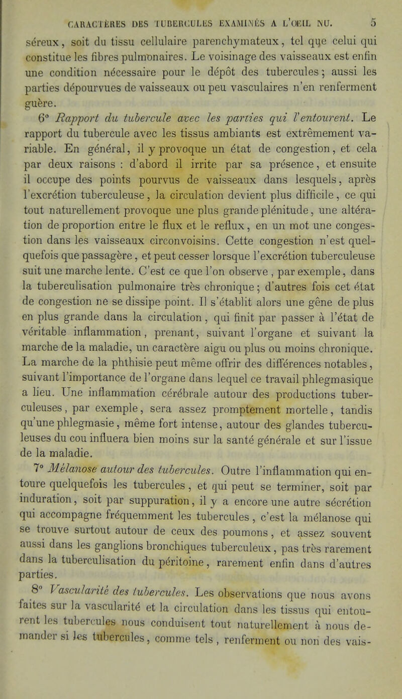 séreux, soit du tissu cellulaire parenchymateux, tel que celui qui constitue les fibres pulmonaires. Le voisinage des vaisseaux est enfin une condition nécessaire pour le dépôt des tubercules; aussi les parties dépourvues de vaisseaux ou peu vasculaires n'en renferment guère. 6° Rapport du tubercule avec les parties qui Ventourent. Le rapport du tubercule avec les tissus ambiants est extrêmement va- riable. En général, il y provoque un état de congestion, et cela par deux raisons : d'abord il irrite par sa présence, et ensuite il occupe des points pourvus de vaisseaux dans lesquels, après l'excrétion tuberculeuse, la circulation devient plus difficile, ce qui tout naturellement provoque une plus grande plénitude, une altéra- tion de proportion entre le flux et le reflux, en un mot une conges- tion dans les vaisseaux circonvoisins. Cette congestion n'est quel- quefois que passagère, et peut cesser lorsque l'excrétion tuberculeuse suit une marche lente. C'est ce que l'on observe , par exemple, dans la tuberculisation pulmonaire très chronique ; d'autres fois cet état de congestion ne se dissipe point. Il s'établit alors une gêne déplus en plus grande dans la circulation, qui finit par passer à l'état de véritable inflammation, prenant, suivant l'organe et suivant la marche de la maladie, un caractère aigu ou plus ou moins chronique. La marche de la phthisie peut même offrir des différences notables, suivant l'importance de l'organe dans lequel ce travail phlegmasique a lieu. Une inflammation cérébrale autour des productions tuber- culeuses , par exemple, sera assez promptement mortelle, tandis qu'unephlegmasie, même fort intense, autour des glandes tubercu- leuses du cou influera bien moins sur la santé générale et sur l'issue de la maladie. 7° Mélanose autour des tubercules. Outre l'inflammation qui en- toure quelquefois les tubercules, et qui peut se terminer, soit par induration, soit par suppuration, il y a encore une autre sécrétion qui accompagne fréquemment les tubercules, c'est la mélanose qui se trouve surtout autour de ceux des poumons, et assez souvent aussi dans les ganglions bronchiques tuberculeux, pas très rarement dans la tuberculisation du péritoine, rarement enfin dans d'autres parties. 8° Vascularite des tubercules. Les observations que nous avons faites sur la vascularité et la circulation dans les tissus qui entou- rent les tubercules nous conduisent tout naturellement à nous de- mander si Jes tubercules, comme tels , renferment ou non des vais-