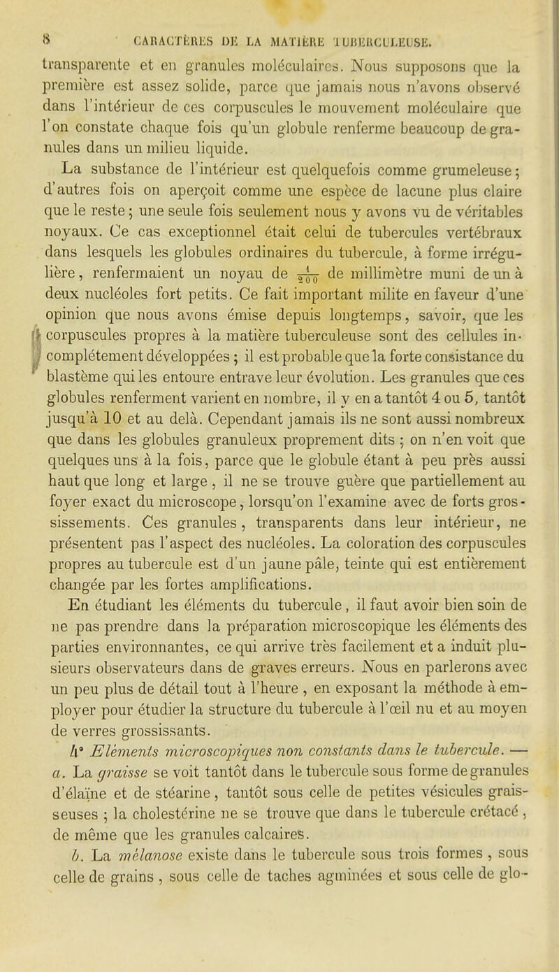 transparente et en granules moléculaires. Nous supposons que la première est assez solide, parce que jamais nous n'avons observé dans l'intérieur de ces corpuscules le mouvement moléculaire que l'on constate chaque fois qu'un globule renferme beaucoup de gra- nules dans un milieu liquide. La substance de l'intérieur est quelquefois comme grumeleuse; d'autres fois on aperçoit comme une espèce de lacune plus claire que le reste ; une seule fois seulement nous y avons vu de véritables noyaux. Ce cas exceptionnel était celui de tubercules vertébraux dans lesquels les globules ordinaires du tubercule, à forme irrégu- lière , renfermaient un noyau de ^ de millimètre muni de un à deux nucléoles fort petits. Ce fait important milite en faveur d'une opinion que nous avons émise depuis longtemps, savoir, que les corpuscules propres à la matière tuberculeuse sont des cellules in- complètement développées ; il est probable que la forte consistance du blastème qui les entoure entrave leur évolution. Les granules que ces globules renferment varient en nombre, il y en a tantôt 4 ou 5, tantôt jusqu'à 10 et au delà. Cependant jamais ils ne sont aussi nombreux que dans les globules granuleux proprement dits ; on n'en voit que quelques uns à la fois, parce que le globule étant à peu près aussi haut que long et large , il ne se trouve guère que partiellement au foyer exact du microscope, lorsqu'on l'examine avec de forts gros- sissements. Ces granules, transparents dans leur intérieur, ne présentent pas l'aspect des nucléoles. La coloration des corpuscules propres au tubercule est d'un jaune pâle, teinte qui est entièrement changée par les fortes amplifications. En étudiant les éléments du tubercule, il faut avoir bien soin de ne pas prendre dans la préparation microscopique les éléments des parties environnantes, ce qui arrive très facilement et a induit plu- sieurs observateurs dans de graves erreurs. Nous en parlerons avec un peu plus de détail tout à l'heure , en exposant la méthode à em- ployer pour étudier la structure du tubercule à l'œil nu et au moyen de verres grossissants. Il* Eléments microscopiques non constants dans le tubercule. — a. La graisse se voit tantôt dans le tubercule sous forme de granules d'élaïne et de stéarine, tantôt sous celle de petites vésicules grais- seuses ; la cholestérine ne se trouve que dans le tubercule crétacé , de même que les granules calcaires. h. La mélanose existe dans le tubercule sous trois formes , sous celle de grains , sous celle de taches agminées et sous celle de glo-