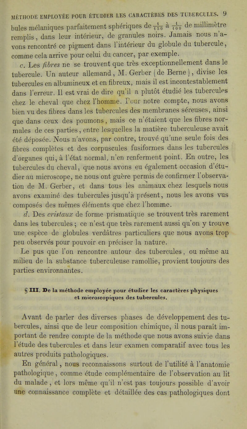 bules mélaniques parfaitement sphériques de ^ à ffe de millimètre remplis, dans leur intérieur, de granules noirs. Jamais nous n'a- vons rencontré ce pigment dans l'intérieur du globule du tubercule, comme cela arrive pour celui du cancer, par exemple. c. Les fibres ne se trouvent que très exceptionnellement dans le tubercule. Un auteur allemand, M. Gerber (de Berne ), divise les tubercules en albumineux et en fibreux, mais il est incontestablement dans l'erreur. Il est vrai de dire qu'il a plutôt étudié les tubercules chez le cheval que chez l'homme. Pow notre compte, nous avons bien vu des fibres dans les tubercules des membranes séreuses, ainsi que dans ceux des poumons, mais ce n'étaient que les fibres nor- males de ces parties, entre lesquelles la matière tuberculeuse avait été déposée. Nous n'avons, par contre, trouvé qu'une seule fois des fibres complètes et des corpuscules fusiformes dans les tubercules d'organes qui, à l'état normal, n'en renferment point. En outre, les tubercules du cheval, que nous avons eu également occasion d'étu- dier au microscope, ne nous ont guère permis de confirmer l'observa- tion de M. Gerber, et dans tous les animaux chez lesquels nous avons examiné des tubercules jusqu'à présent, nous les avons vus composés des mêmes éléments que chez l'homme. cl. Des cristaux de forme prismatique se trouvent très rarement dans les tubercules ; ce n'est que très rarement aussi qu'on y trouve une espèce de globules verdâtres particuliers que nous avons trop peu observés pour pouvoir en préciser la nature. Le pus que l'on rencontre autour des tubercules, ou même au milieu de la substance tuberculeuse ramollie, provient toujours des parties environnantes. § III. De la méthode employée pour étudier les caractères physiques et microscopiques des tubercules. Avant de parler des diverses phases de développement des tu- bercules, ainsi que de leur composition chimique, il nous paraît im- portant de rendre compte de la méthode que nous avons suivie dans l'étude des tubercules et dans leur examen comparatif avec tous les autres produits pathologiques. En général, nous reconnaissons surtout de l'utilité à l'anatomie pathologique, comme étude complémentaire de l'observation au lit du malade, et lors même qu'il n'est pas toujours possible d'avoir une connaissance complète et détaillée des cas pathologiques dont