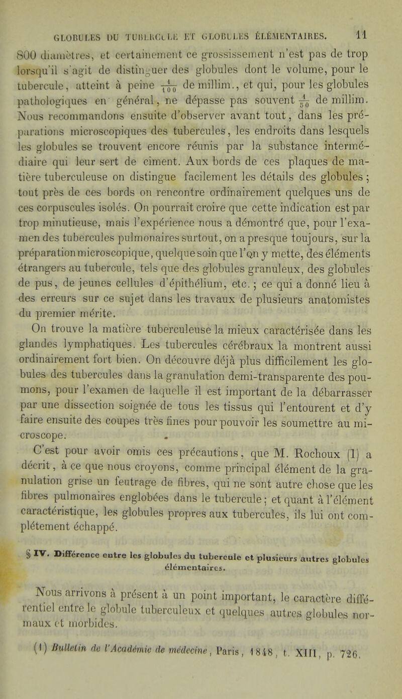 GLOBULES DU TUISI.KCl Lii KT (iLOliLLKS ÉLÉM ENTAI MES. H 800 diamètres, et certainement ce grossissement n'est pas de trop lorsqu'il s'agit de distinguer des globules dont le volume, pour le tubercule, atteint à peine demillim., et qui, pour les globules pathologiques en général, ne dépasse pas souvent-^ demillim. Nous recommandons ensuite d'observer avant tout, dans les pré- parations microscopiques des tubercules, les endroits dans lesquels les globules se trouvent encore réunis par la substance intermé- diaire qui leur sert de ciment. Aux bords de ces plaques de ma- tière tuberculeuse on distingue facilement les détails des globules ; tout près do ces bords on rencontre ordinairement quelques uns de ces corpuscules isolés. On pourrait croire que cette indication est par trop minutieuse, mais l'expérience nous a démontré que, pour l'exa- men des tubercules pulmonaires surtout, on a presque toujours, sur la préparation microscopique, quelque soin que l'an y mette, des éléments étrangers au tubercule, tels que des globules granuleux, des globules de pus, de jeunes cellules d'épithélium, etc. ; ce qui a donné lieu à. des erreurs sur ce sujet dans les travaux de plusieurs anatomistes du premier mérite. On trouve la matière tuberculeuse la mieux caractérisée dans les glandes lymphatiques. Les tubercules cérébraux la montrent aussi ordinairement fort bien. On découvre déjà plus difficilement les glo- bules des tubercules dans la granulation demi-transparente des pou- mons, pour l'examen de laquelle il est important de la débarrasser par une dissection soignée de tous les tissus qui l'entourent et d'y faire ensuite des coupes très fines pour pouvoir les soumettre au mi- croscope. C'est pour avoir omis ces précautions, que M. Rochoux (1) a décrit, à ce que nous croyons, comme principal élément de la gra- nulation grise un feutrage de fibres, qui ne sont autre chose que les fibres pulmonaires englobées dans le tubercule; et quant à l'élément caractéristique, les globules propres aux tubercules, ils lui ont com- plètement échappé. S IV. Différence entre les globules du tubercule et plusieurs autres globules élémentaires. Nous arrivons à présent à un point important, le caractère diffé- rentiel entre le globule tuberculeux et quelques autres globules nor- maux et morbides. (I) Bulletin de l'Académie de médecine, Paris, 1 848, t. XIII p. 726