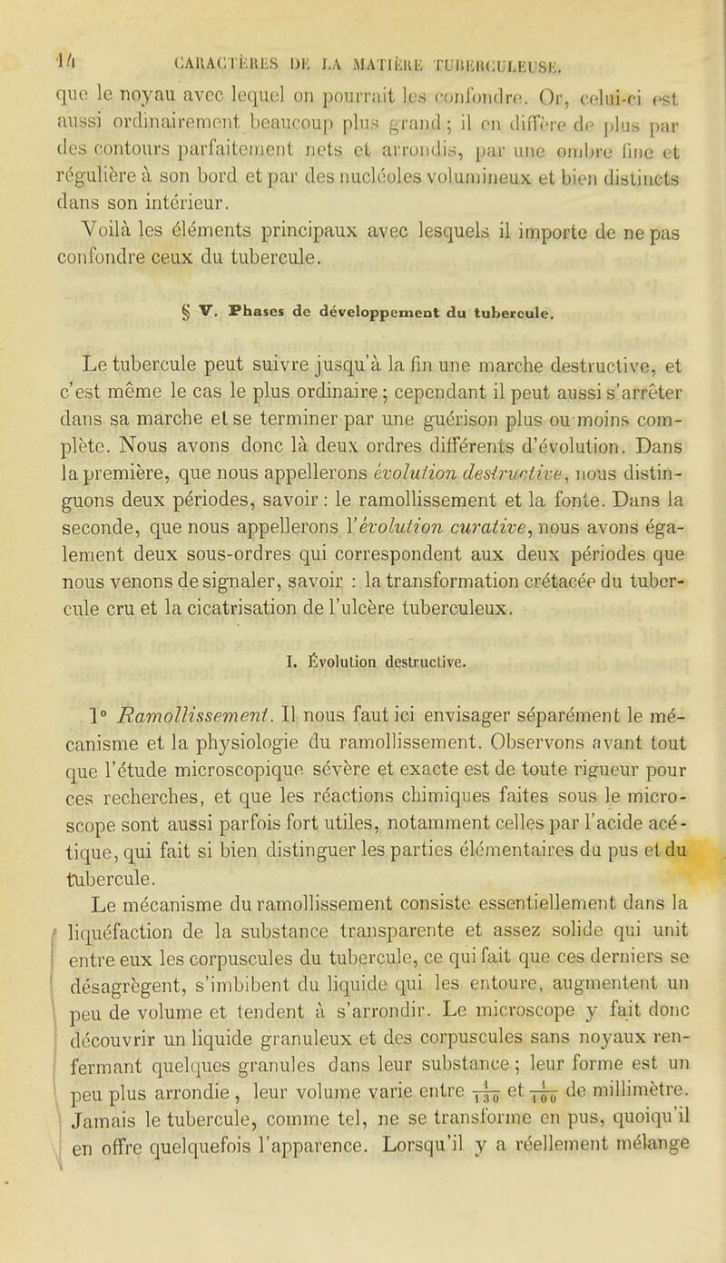 1» CAHAOTKKfcS l)K I.A MATIKIŒ 11 .T.KH<;ULKUSK. que le noyau avec lequel ou pourrait les confondre. Or, celui-ci est aussi ordinairement beaucoup plu- grajjd,; il en diffère de plus par des contours parfaitcinent nets et arrondis, par une ombre line et régulière à son bord et par des nucléoles volumineux et bien distincts dans son intérieur. Voilà les éléments principaux avec lesquels il importe de ne pas confondre ceux du tubercule. § V. Phases de développement du tubercule. Le tubercule peut suivre jusqu'à la fin une marche destructive, et c'est même le cas le plus ordinaire ; cependant il peut aussi s'arrêter dans sa marche et se terminer par une guérison plus oumoins com- plète. Nous avons donc là deux ordres différents d'évolution. Dans la première, que nous appellerons évolution destructive, nous distin- guons deux périodes, savoir: le ramollissement et la fonte. Dans la seconde, que nous appellerons l'évolution curative, nous avons éga- lement deux sous-ordres qui correspondent aux deux périodes que nous venons de signaler, savoir : la transformation crétacée du tuber- cule cru et la cicatrisation de l'ulcère tuberculeux. I. Évolution destruclive. 1° Ramollissement. Il nous faut ici envisager séparément le mé- canisme et la physiologie du ramollissement. Observons avant tout que l'étude microscopique sévère et exacte est de toute rigueur pour ces recherches, et que les réactions chimiques faites sous le micro- scope sont aussi parfois fort utiles, notamment celles par l'acide acé- tique, qui fait si bien distinguer les parties élémentaires du pus et du tubercule. Le mécanisme du ramollissement consiste essentiellement dans la I liquéfaction de la substance transparente et assez solide qui unit entre eux les corpuscules du tubercule, ce qui fait que ces derniers se désagrègent, s'imbibent du liquide qui les entoure, augmentent un peu de volume et tendent à s'arrondir. Le microscope y fait donc découvrir un liquide granuleux et des corpuscules sans noyaux ren- fermant quelques granules dans leur substance ; leur forme est un peu plus arrondie , leur volume varie entre ttô et rk tle liUi'uètre. I Jamais le tubercule, comme tel, ne se transforme en pus, quoiqu'il en offre quelquefois l'apparence. Lorsqu'il y a réellement mélange