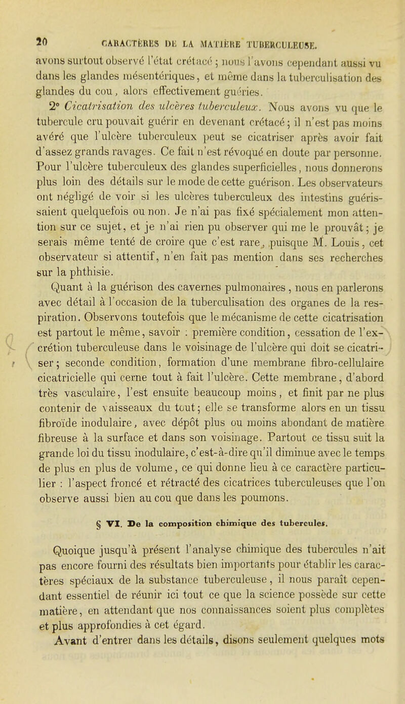 avons surtout observé L'état crétacé ; nous l'avons cependant aussi vu dans les glandes mésentériques, et même dans la tuberculisation des glandes du cou, alors effectivement guéries. 2° Cicatrisation des ulcères tuberculeux. Nous avons vu que le tubercule cru pouvait guérir en devenant crétacé; il n'est pas moins avéré que l'ulcère tuberculeux peut se cicatriser après avoir fait d'assez grands ravages. Ce fait n'est révoqué en doute par personne. Pour l'ulcère tuberculeux des glandes superficielles, nous donnerons plus loin des détails sur le mode de cette guérison. Les observateurs ont négligé de voir si les ulcères tuberculeux des intestins guéris- saient quelquefois ou non. Je n'ai pas fixé spécialement mon atten- tion sur ce sujet, et je n'ai rien pu observer qui me le prouvât; je serais même tenté de croire que c'est rare, puisque M. Louis, cet observateur si attentif, n'en fait pas mention dans ses recherches sur la phthisie. Quant à la guérison des cavernes pulmonaires , nous en parlerons avec détail à l'occasion de la tuberculisation des organes de la res- piration. Observons toutefois que le mécanisme de cette cicatrisation est partout le même, savoir : première condition, cessation de l'ex- crétion tuberculeuse dans le voisinage de l'ulcère qui doit se cicatri- ser ; seconde condition, formation d'une membrane fibro-cellulaire cicatricielle qui cerne tout à fait l'ulcère. Cette membrane, d'abord très vasculaire, l'est ensuite beaucoup moins, et finit par ne plus contenir de vaisseaux du tout; elle se transforme alors en un tissu fibroïde inodulaire, avec dépôt plus ou moins abondant de matière fibreuse à la surface et dans son voisinage. Partout ce tissu suit la grande loi du tissu inodulaire, c'est-à-dire qu'il diminue avec le temps de plus en plus de volume, ce qui donne lieu à ce caractère particu- lier : l'aspect froncé et rétracté des cicatrices tuberculeuses que l'on observe aussi bien au cou que dans les poumons. § VI. De la composition chimique des tubercules. Quoique jusqu'à présent l'analyse chimique des tubercules n'ait pas encore fourni des résultats bien importants pour établir les carac- tères spéciaux de la substance tuberculeuse, il nous paraît cepen- dant essentiel de réunir ici tout ce que la science possède sur cette matière, en attendant que nos connaissances soient plus complètes et plus approfondies à cet égard. Avant d'entrer dans les détails, disons seulement quelques mots