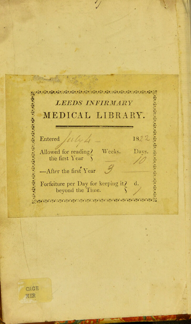 I LEEDS INFIRMARY 'p I MEDICAL LIBRARY. | I Entered //l^J, \^2% f < Allowed for readino;? Weeks. Davs. % ^1 the first Year ^ _ ^ —After the first Year ^ ^ Forfeiture per Day for keeping it? d. 5 ^ beyond the Time. \ / ^ CAGE HER