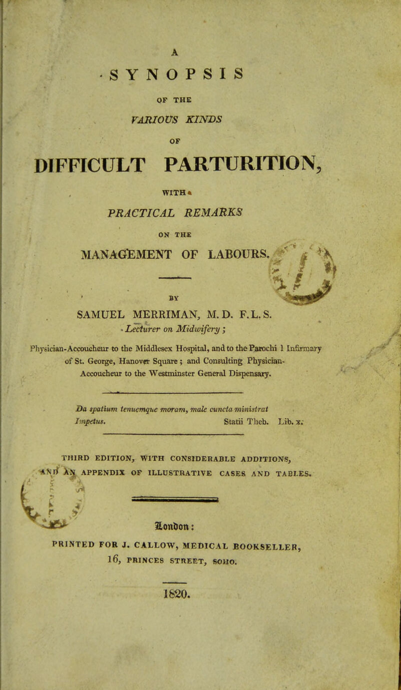 A SYNOPSIS QF THE VARIOUS KINDS OF DIFFICULT PARTURITION, WITH* PRACTICAL REMARKS ON THE MANAGEMENT OF LABOUKS. ' « * If BY SAMUEL MERRIMAN, M.D. F.KS. • Lecturer on Midwifery ; Physician-Accoucheur to the Middlesex Hospital, and to the Parochi 1 IniSrmary of St. Geoi^e, Hanover Square; and Consulting Physician- Accoucheur to the Westminster General Dispensary. Da sjpatium tenuemque moram, male cuncta ministrai Impetus. Statii Theb. Lib. x.- THIRD EDITION, WITH CONSIDERABLE ADDITIONS, ^Nrf APPENDIX OP ILLUSTRATIVE CASES AND TABLES, SonOott: PRINTED FOR J. CALLOW, MEDICAL BOOKSELLER, 16, PRINCES STREET, SOHO. 1620.