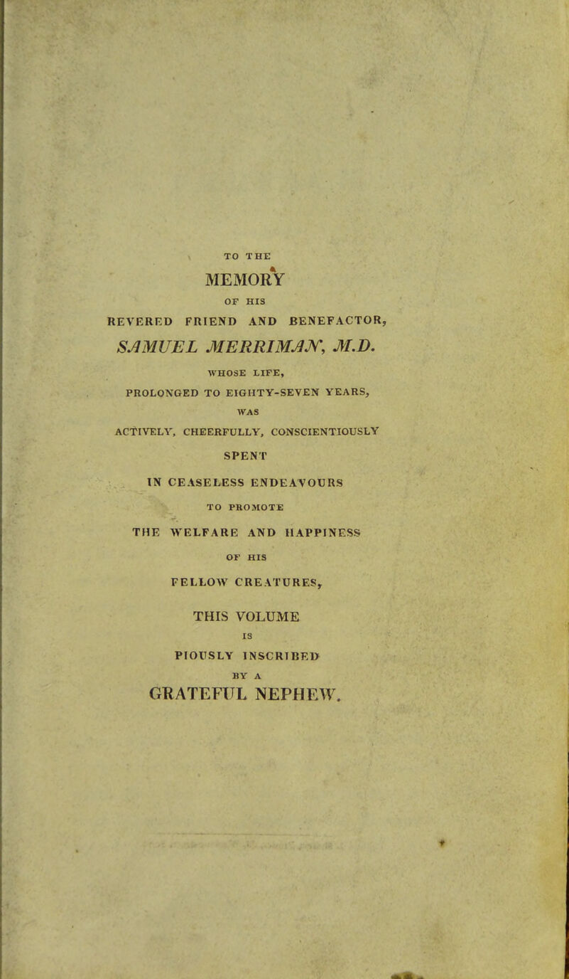 TO THE MEMORY OF HIS REVERED FRIEND AND BENEFACTOR, SAMUEL MERRIMAM, M.D. WHOSE LIFE, PROLONGED TO EIGHTY-SEVEN YEARS, WAS ACTIVELY. CHEERFULLY, CONSCIENTIOUSLY SPENT IN CEASELESS ENDEAVOURS TO PROMOTE THE WELFARE AND HAPPINESS OF HIS FELLOW CREATURES, THIS VOLUME IS PIOUSLY INSCRIBED BY A GRATEFUL NEPHEW.