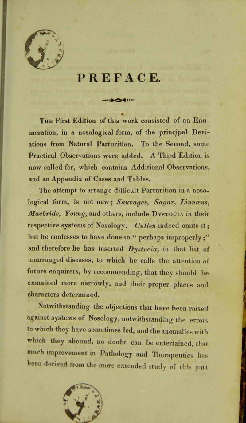 PREFACE. The First Edition of this work consisted of an Enu- meration, in a nosological form, of the principal Devi- ations from Natural Parturition. To the Second, some Practical Observations were added. A Third Edition is now called for, which contains Additional Observations, and an Appendix of Cases and Tables. The attempt to arrange difficult Parturition in a noso- logical form, is not new; Sauvages, Sagar, Linnaeus, Macbridey Young, and others, include Dystocia in their respective systems of Nosology. Cullen indeed omits it; but he confesses to have done so  perhaps improperly; and therefore he has inserted Dystocia, in that list of unarranged diseases, to which he calls the attention of future enquirers, by recommending, that they should be examined more narrowly, and their proper places and characters determined. Notwithstanding the objections that have been raised against systems of Nosology, notwithstanding the errors to which they have sometimes led, and the anomalies with which they abound, no doubt can be entertained, that much improvement in Pathology and Therapeutics has been derived from the more extended study of this purl