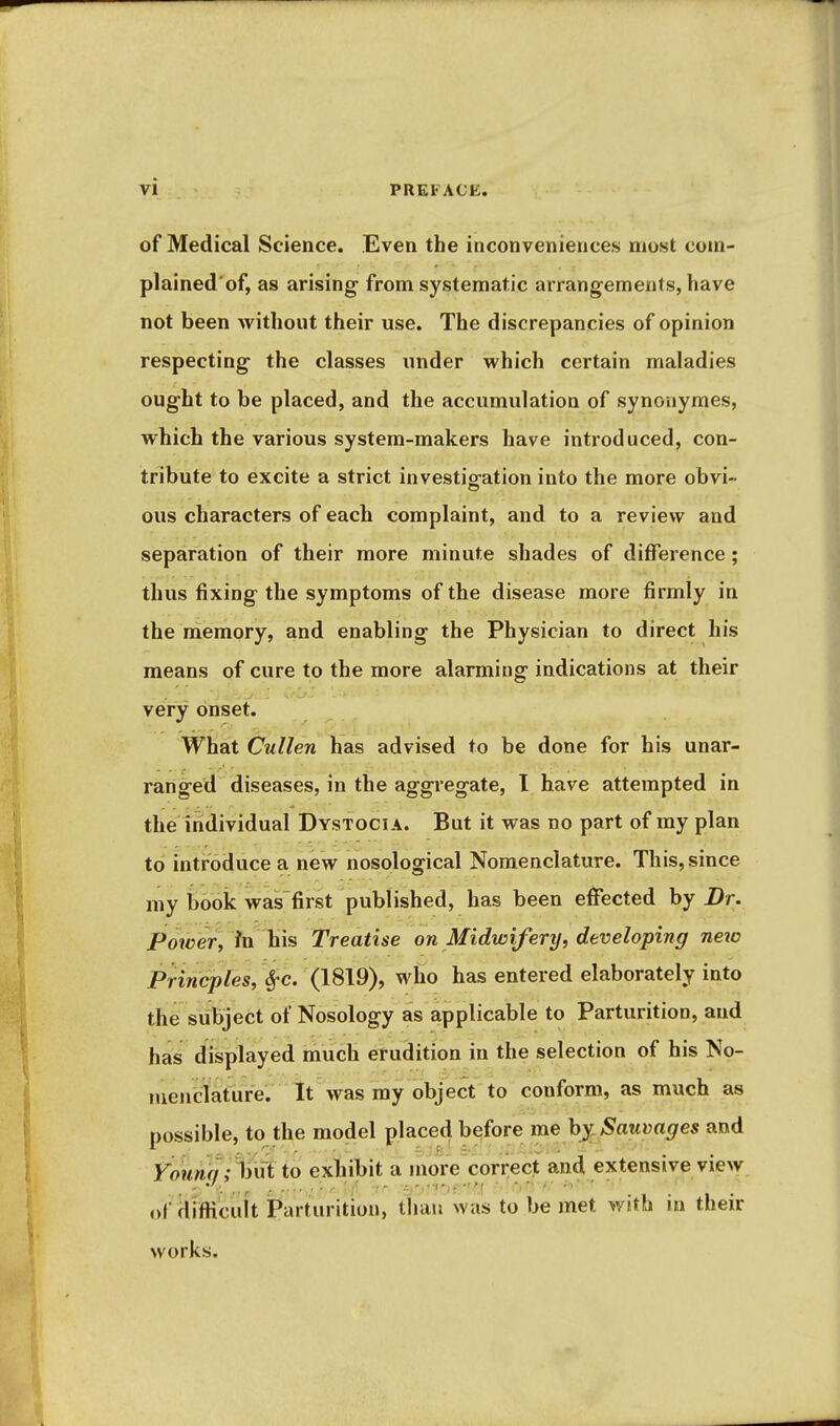 of Medical Science. Even the inconveniences most coni- plained'of, as arising from systematic arrangements, have not been without their use. The discrepancies of opinion respecting the classes under which certain maladies ought to be placed, and the accumulation of synouymes, which the various system-makers have introduced, con- tribute to excite a strict investigation into the more obvi- ous characters of each complaint, and to a review and separation of their more minute shades of difference; thus fixing the symptoms of the disease more firmly in the memory, and enabling the Physician to direct his means of cure to the more alarming indications at their very onset. What Cullen has advised to be done for his unar- ranged diseases, in the aggregate, I have attempted in the individual Dystocia. But it was no part of my plan to introduce a new nosological Nomenclature. This, since my book was first published, has been effected by Dr, Power, Treatise on Midwifery, developing new Princples, SfC. (1819), wfio has entered elaborately into the subject of Nosology as applicable to Parturition, and has displayed much erudition in the selection of his No- menclature. It was my object to conform, as much as possible, to the model placed before me hy^Sauvages and younn ;%ii to exliibit a morVcori;ect and extensive view of diflicuU Parturition, than was to be met with in their works.