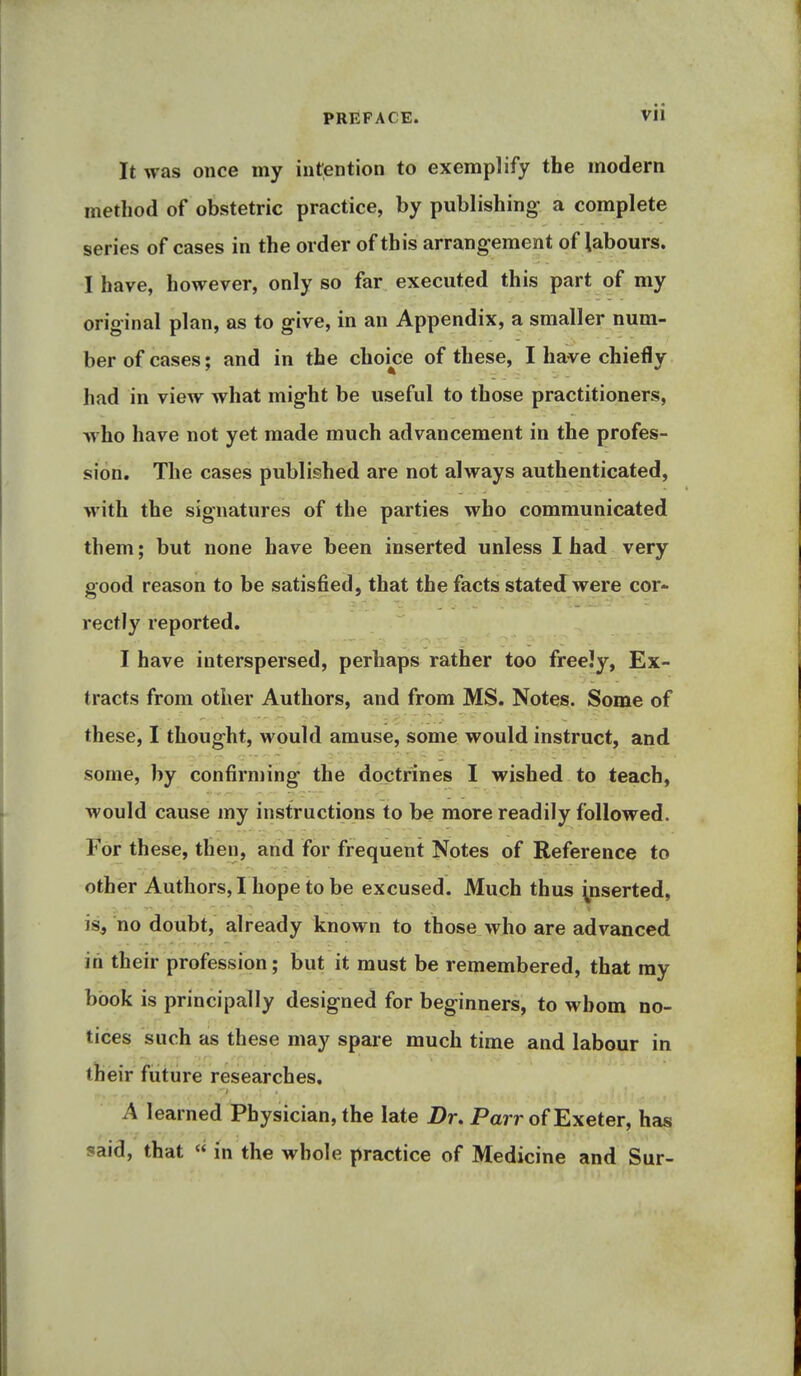 PREFACE. Vll It was once my intention to exemplify the modern method of obstetric practice, by publishing a complete series of cases in the order of this arrangement of labours. I have, however, only so far executed this part of my original plan, as to give, in an Appendix, a smaller num- ber of cases; and in the choice of these, I have chiefly had in view what might be useful to those practitioners, who have not yet made much advancement in the profes- sion. The cases published are not always authenticated, with the signatures of the parties who communicated them; but none have been inserted unless I had very good reason to be satisfied, that the facts stated were cor- rectly reported. I have interspersed, perhaps rather too freely, Ex- tracts from other Authors, and from MS. Notes. Some of these, I thought, would amuse, some would instruct, and some, by confirming the doctrines I wished to teach, would cause my instractions to be more readily followed. For these, then, and for frequent Notes of Reference to other Authors, I hope to be excused. Much thus yiserted, is, no doubt, already known to those who are advanced in their profession; but it must be remembered, that my book is principally designed for beginners, to whom no- tices such as these may spare much time and labour in their future researches. A learned Physician, the late Br. Parr of Exeter, has said, that « in the whole practice of Medicine and Sur-