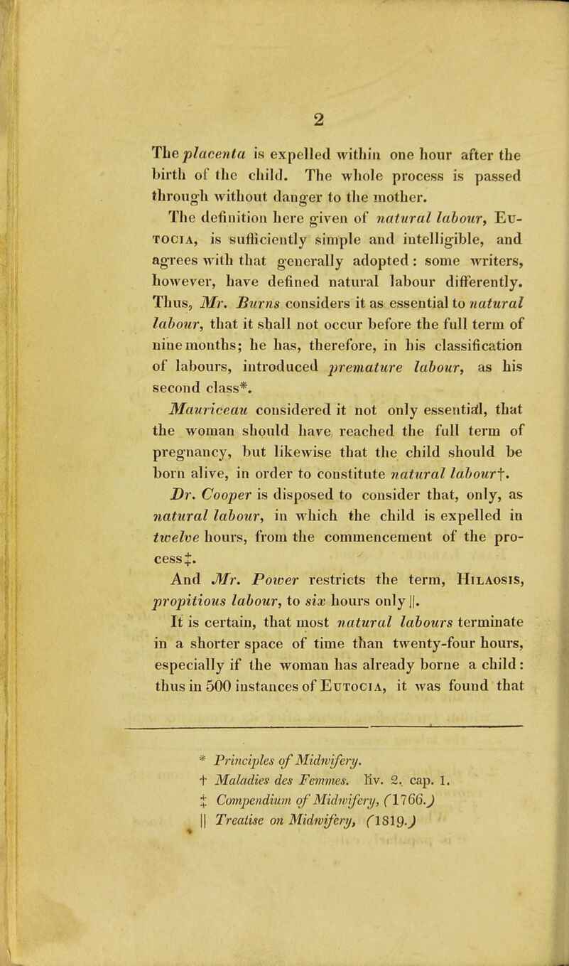 The placenta is expelled within one hour after the birth of the child. The whole process is passed through without danger to the mother. The definition here given of natural labouVf Eu- TOCiA, is suflicieutly simple and intelligible, and agrees with that generally adopted : some writers, hoAvever, have defined natural labour differently. Thus, Mr. Burns considers it as essential to natural labour, that it shall not occur before the full term of nine months; he has, therefore, in his classification of labours, introduced j^i'eniature labour, as his second class*. Mauriceau considered it not only essential, that the woman should have reached the full term of pregnancy, but likewise that the child should be born alive, in order to constitute natural labourf. Dr. Cooper is disposed to consider that, only, as natural labour, in which the child is expelled in twelve hours, from the commencement of the pro- cess J. And Mr. Poioer restricts the term, Hilaosis, propitious labour, to six hours only 1|. It is certain, that most natural labours terminate in a shorter space of time than twenty-four hours, especially if the woman has already borne a child : thus in 500 instances of EuTociA, it was found that * Priiiciples of Midwifery. t Maladies des Femmes. Kv. 2. cap. 1. % Compendium of Midwifeiy, (llQQ.J II Treatise ofi Midwifery, ClSlQ.J