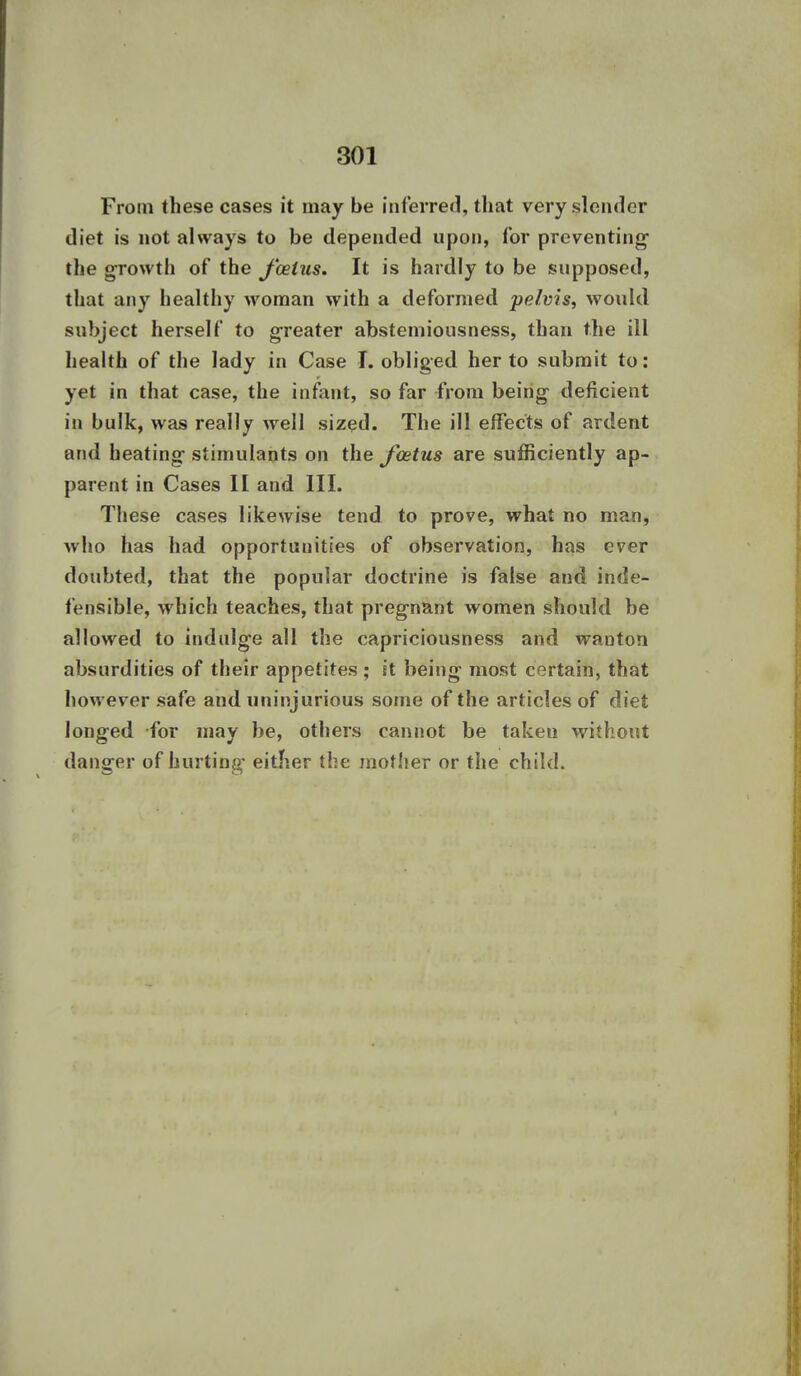 From these cases it may be inferred, that very slender diet is not always to be depended upon, for preventing the growth of the J'oeius. It is hardly to be supposed, that any healthy woman with a deformed pelvis, would subject herself to greater abstemiousness, than the ill health of the lady in Case I. obliged her to submit to: yet in that case, the infant, so far from being deficient in bulk, was really well sized. The ill effects of ardent and heating stimulants on the Jcetus are sufficiently ap- parent in Cases II and III. These cases likewise tend to prove, what no man, who has had opportunities of observation, has ever doubted, that the popular doctrine is false and inde- fensible, which teaches, that pregnant women should be allowed to indulge all the capriciousness and wanton absurdities of their appetites; it being most certain, that however safe and uninjurious some of the articles of diet longed for may be, others cannot be taken without danger of hurting either the mother or the child.