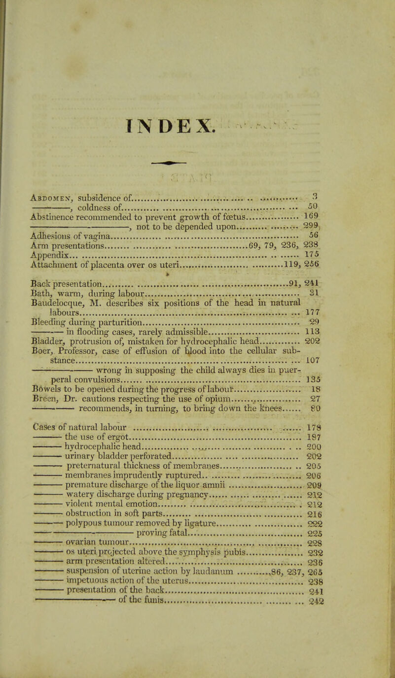 INDEX Abdomen-, subsidence of. .jM.-vv* ^' , coldness of. ^0 Abstinence recommended to prevent growth of foetus 169 , not to be depended upon 299, Adhesions of vagina , 56 Arm presentations 69, 79, 236, 238 Appendix 175 Attachment of placenta over os uteri... 119, 256 » Back presentation 91, 241 Bath, warm, during labour 31_ Baudelocque, M. describes six positions of the head in natural labours ... 177 Bleeding during pai-turition 29 in flooding cases, rarely admissible 113 Bladder, protrusion of, mistaken for hydrocephalic head 202 Boer, Professor, case of effusion of blood into the cellular sub- stance 107 —— wrong ill supposing the child always dies in puer- peral convulsions 135 Bowels to be opened during the progress of labour ...r.'..r IS Breen, Dr. cautions respecting the use of opium 27 recommends, in turning, to bring down the knees 80 Cases of natural labour 178 the use of ergot 197 hydrocephalic head 200 urinary bladder perforated 202 preternatural thickness of membranes 205 membranes imprudently ruptured 206 premature discharge of the liquor aranii ^ 209 watery discharge during pregnancy...... .i,..; ...V...., 212 violent mental emotion . 212 obstruction in soft parts 216 polypous tumour removed by ligature 222 • proving fatal... 225 ovarian tumour 228 OS uteri projected above the symphysis pubis ...^'.T 232 arm presentation altered....' ; 236 suspension of uterine action by laudanum ,86, 237, 265 impetuous action of the uterus.... 238 presentation of the back 241 of the funis 242