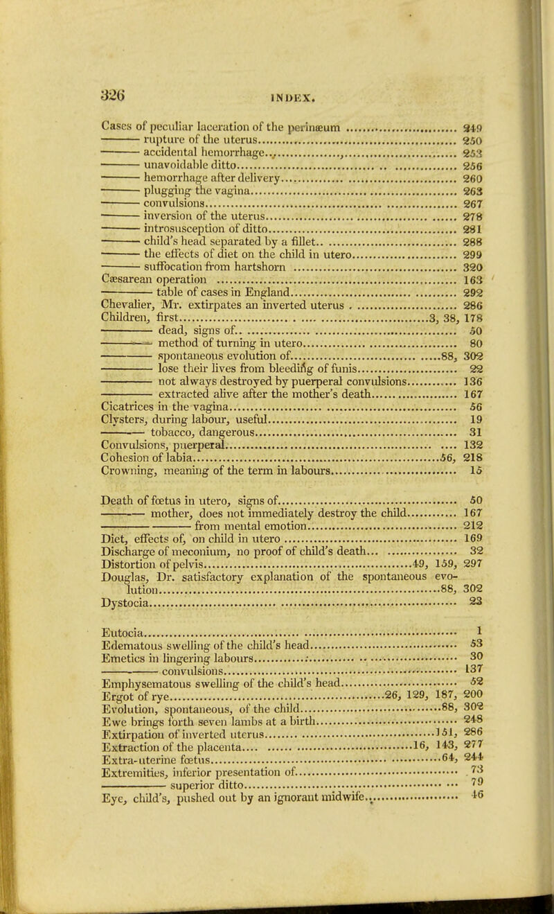 Cases of peculiar laceration of the perinseum 349 rupture of the uterus 250 accidental hemorrhage.., , 25f? ' unavoidable ditto 256 hemorrhage after delivery 260 plugghig the vagina 263 convulsions 267 inversion of the uterus 278 — introsusception of ditto 281 • child's head separated by a fillet 288 the effects of diet on the child in utero 299 suflfocation from hartshorn 320 Caesarean operation 163 table of cases in England 292 Chevalier, Mr. extirpates an inverted uterus 286 Children, first 3, 38, 178 dead, signs of.. .50 ■;  — method of turning in utero 80 spontaneous evolution of. 88, 302 lose their lives from bleeding of funis 22 not always destroyed by puerperal convulsions 136 extracted alive after the mother's death 167 Cicatrices in the vagina 56 Clysters, during labour, useful 19 ■— tobacco, dangei'ous 31 Convulsions, puerper^ 132 Cohesion of labia 56, 218 Crowning, meaning of the term in labours 15 Death of foetus in utero, signs of. 50 mother, does not immediately destroy the child 167 : from mental emotion 212 Diet, effects of, on chUd in utero 169 Discharge of meconium, no proof of child's death 32 Distortion of pelvis 49, 159, 297 Douglas, Dr. satisfactory explanation of the spontaneous evo- lution 88, 302 Dystocia 23 Eutocia :. 1 Edematous swellhig of the child's head 53 Emetics in lingering labours ; convulsions 137 Emphysematous swelling of the child's head • 52 Ergot of rye 26, 129, 187, 200 Evolution, spontaneous, of the child 88, 302 Ewe brings lorth seven lambs at abirtli ......i...v 248 Extirpation of inverted uterus 151, 286 Extraction of the placenta 16^ 1*3^ 277 Extra-uterine foetus 64, 244 Extremities, inferior presentation of. . superior ditto Eye, child's, pushed out by an ignorant midwife.^ 46