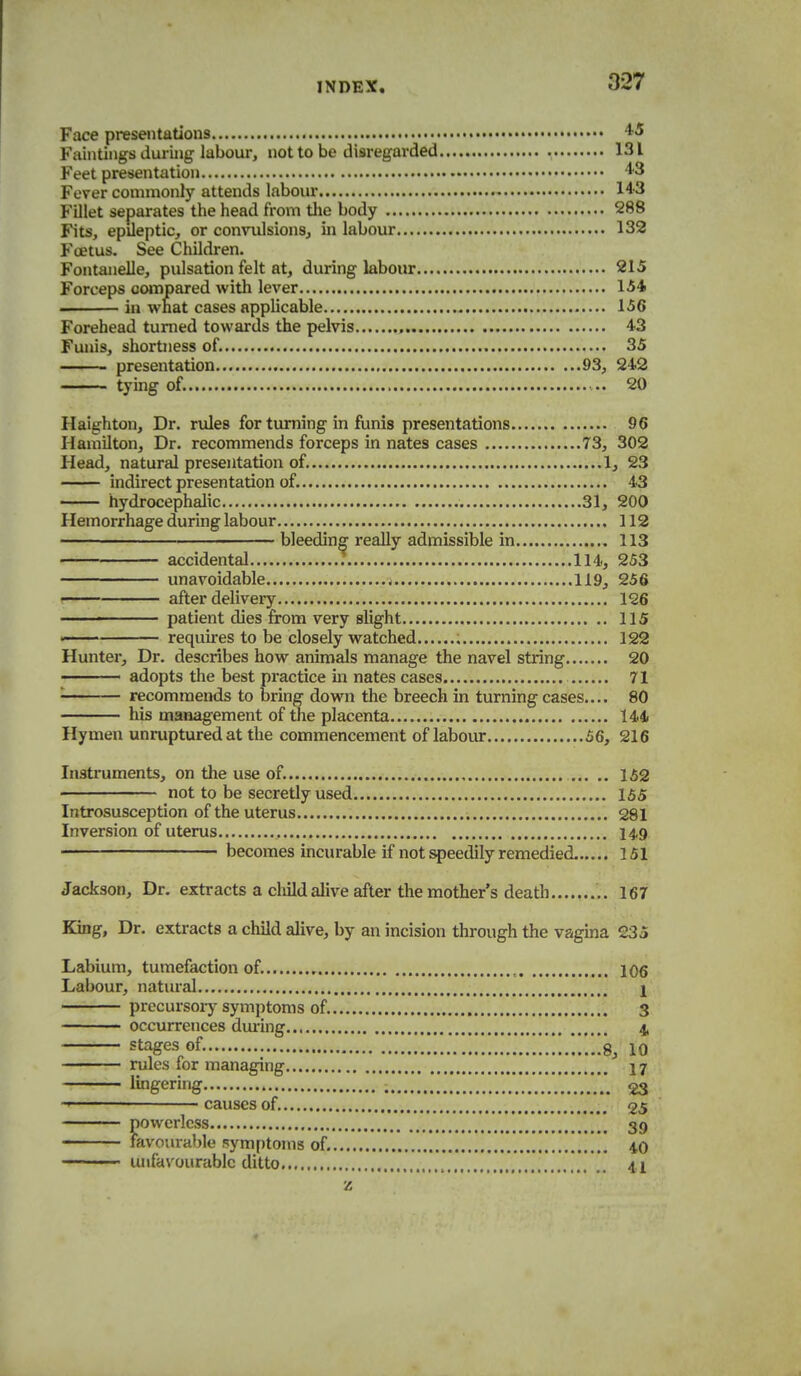 Face presentations '^^ Faintings duruig labour, not to be disregarded 131 Feet presentation ^3 Fever commonly attends labom- 14'3 Fillet separates the head from tlie body 288 Fits, epileptic, or convulsions, in labour 132 Foetus. See Children. Fontanelle, pulsation felt at, during labour 215 Forceps oojnpared with lever 154 . in wnat cases applicable 156 Forehead turned towards the pelvis , 43 Funis, shortness of. 35 presentation 93, 242 ■ tying of. .. 20 Haighton, Dr. rules for turning in funis presentations 96 Hamilton, Dr. recommends forceps in nates cases 73, 302 Head, natural presentation of. 1, 23 indirect presentation of. 43 hydrocephalic 31, 200 Hemorrhage during labour 112 bleeding really admissible in 113 accidental ; 114, 253 unavoidable j 119, 256 ( after delivery 126 ' patient dies from very slight 115 ' requu-es to be closely watched ; 122 Hunter, Dr. describes how animals manage the navel string 20 adopts the best practice m nates cases 71 ■ recommends to bring down the breech in turning cases.... 80 his management of the placenta 144 Hymen unruptured at the commencement of labour 56, 216 Instruments, on the use of. 152 not to be secretly used 155 Introsusception of the uterus 281 Inversion of uterus 149 becomes incurable if not speedily remedied 151 Jackson, Dr. extracts a cliild alive after the mother's death ,. 167 King, Dr. extracts a child alive, by an incision through the vagina 235 Labium, tumefaction of. 106 Labour, natural j precursor)'symptoms of. 3 occurrences during 4, stages of. .'..!!'.!!.'.*..!!.!!.'.i'.'.iSj 10 rules for managing 17 lingering ................. 23 ■ causes of. 25 fiowcrlcss 39 avourable symptoms of. 40 ■ ■ unfavourable ditto ...,....'.,.','.'....*.....'.' .'. 41