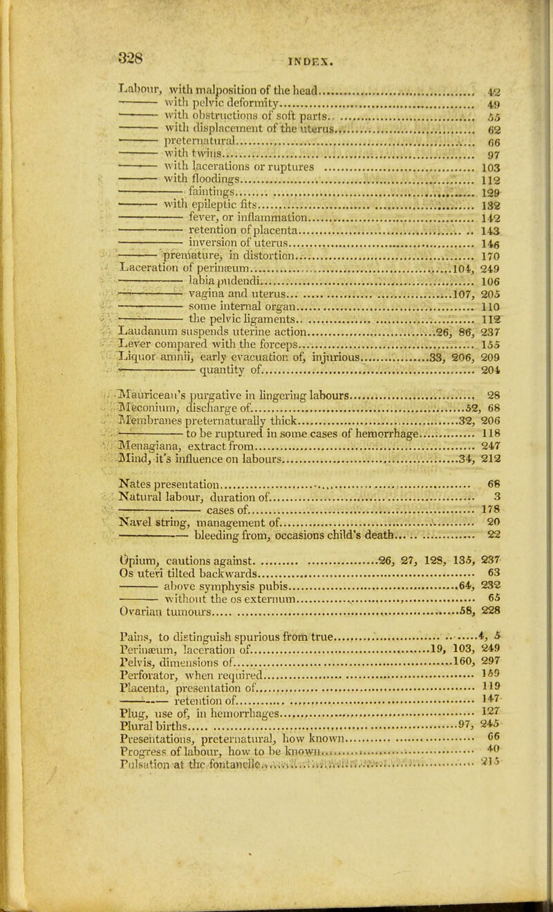Labour, with malposition of the head 42 with pelvic deformity 49 •— with obstructions of soft parts 55 ■ with displacement of the uterus.,......;.; 62 preternatural (55 with twins.i..v..r...'/i..;v.Jlv;:5;U;.;.ii;i54w,V;.4':; 97 ■ with lacerations or ruptures 103 with floodings :'.;f.-..;.,..;V;J:!;'...r..... 113 ' fointings 129 ■ with epileptic fits 132 fever, or inflammation 142 retention of placenta ...i..... .. 143 —■ — inversion of uterus I45 premature, in distortion , 170 Laceration of perinjeum ,....104, 249 — labia pudendi .v*-.-;'^;.;;. '.^^.^^..'iv:^.:;,.^^... _ 106 '-^ — vagina and uterus... ...107, 205 — some internal organ 110 -T—^ the pelvic Hgaments .V 112 Laudanum suspends uterine action .26, 86, 237 Lever compared with the forceps .,..7r..... 155 Liquor amnii, early evacuation of, injurious 33, 206, 209 r quantity of. '. 204 . 'Mauriceau's purgative in lingering labour 28 Meconium, discharge of. .;..'..';i..iV.i 52, 68 - Membranes preternaturaUy thick ......32, 206 ~ to be ruptured in some cases of hemorrhage..... 118 • Menagiana, extract from 247 -Mind, it's influence on labours ..;3*r212 Nates pi-esentation 68 : Natural labour, duration of. 3 ■ cases of. 178 Navel string, management of. 20 • bleeding from, occasions child's death 22 Opium, cautions against 26, 27, 12S, 135, 237 Os uteri tilted backwards 63 —' above symphysis pubis 64, 232 — without the OS externum , 65 Ovarian tumours .....58, 228 Pains, to distinguish spurious from true.......... • ■5 Perinseum, laceration of. 19, 103, 249 Pelvis, dimensions of. 160, 297 Perforator, when required Placenta, presentation of. retention of. l^-'^ Plug, use of, in hemorrhages 127 Plural births 97, 245 Preseiitations, preternatural, how known C6 Progress of labour, how to be known...!.. 1...., '♦'O Pulsation at the fbntanelk.v/.iVviLvlniiiWiiri.^v'J^itJJI.^W.}:^^ ^1-5