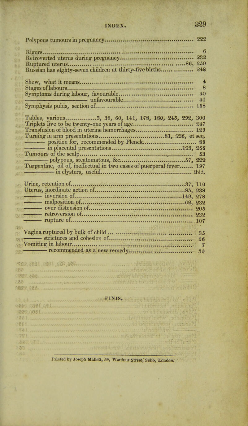 Polypous tumours in pregnancy 222 Rigors 6 Retroverted uterus during pregnancy 232 Ruptured uterus 86, 250 Russian has eighty-seven children at thirty-five births 24.8 Shew, what it means i Stages of labours 8 Symptoms during labour, favourable 40 ■ ' unfavourable 41 Symphysis pubis, section of. 168 Tables, various 3, 38, 60, 141, 178, 180, 245, 292, 300 Triplets live to be twenty-one years of age 247 Transfusion of blood in uterine hemorrhages 129 Tuniing in arm presentations 81, 236, et seq. position for, recommended by Plenck 89 —- in placental presentations 123, 256 Tumours of the scalp , 53 polypous, steatomatous, &c 57, 222 Turpentine, oil of, ineffectual in two cases of puerperal fever 197 in clysters, useful ibid. Urine, retention of. 37, 110 Uterus, inordinate action of. 85, 238 - inversion of. .149, 278 —^ malposition of. , 62, 232 over distension of, 205 — ' retroversion of. ,.V.>.. 232 -!—■— rupture of. 107 Vagina ruptured by bulk of child 35 , strictures and cohesion of. 66 T«miting in labour .....i*,;..*....-.;.-' 7 recommended as a new remedy..,, . 30 Piintcd by Joecph Mallctt, 69, Wardour Street, Soho, London. FINIS.